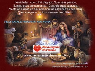 Felicidades, que o Pai Sagrado Guie seus passos, Ilumine seus pensamentos,  Controle suas palavras, Afaste as pedras de seu caminho, os espinhos de sua alma  E te carregue no colo nos momentos difíceis. www.mensagensvirtuais.com.br FELIZ NATAL E PRÓSPERO ANO NOVO! Texto e  Montagem:LiannaJesus Música : Kenny G - O Christmas Tree 