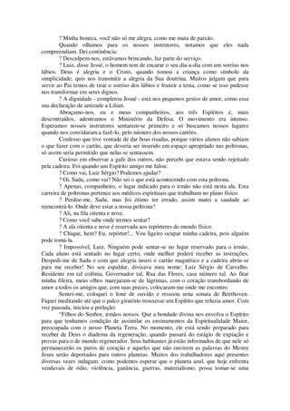 ? Minha boneca, você não só me alegra, como me mata de paixão.
Quando olhamos para os nossos instrutores, notamos que eles nada
compreendiam. Dei continência:
? Desculpem-nos, estávamos brincando, faz parte do serviço.
? Luiz, disse Jessé, o homem tem de encarar o seu dia-a-dia com um sorriso nos
lábios. Deus é alegria e o Cristo, quando tomou a criança como símbolo da
simplicidade, quis nos transmitir a alegria da Sua doutrina. Muitos julgam que para
servir ao Pai temos de tirar o sorriso dos lábios e franzir a testa, como se isso pudesse
nos transformar em seres dignos.
? A dignidade - completou Josué - está nos pequenos gestos de amor, como essa
sua declaração de amizade a Lilian.
Abraçamo-nos, eu e meus companheiros, aos três Espíritos e, mais
descontraídos, adentramos o Ministério da Defesa. O movimento era intenso.
Esperamos nossos instrutores sentarem-se primeiro e só buscamos nossos lugares
quando nos convidaram a fazê-lo, pelo número dos nossos cartões.
Confesso que tive vontade de dar boas risadas, porque vários alunos não sabiam
o que fazer com o cartão, que deveria ser inserido em espaço apropriado nas poltronas,
só assim seria permitido que nelas se sentassem.
Curioso em observar a gafe dos outros, não percebi que estava sendo rejeitado
pela cadeira. Foi quando um Espírito amigo me falou:
? Como vai, Luiz Sérgio? Podemos ajudar?
? Oi, Sadu, como vai? Não sei o que está acontecendo com esta poltrona.
? Apenas, companheiro, o lugar indicado para o irmão não está nesta ala. Esta
carreira de poltronas pertence aos médicos espirituais que trabalham no plano físico.
? Perdoe-me, Sadu, mas foi ótimo ter errado, assim matei a saudade ao
reencontrá-lo. Onde deve estar a nossa poltrona?
? Ali, na fila oitenta e nove.
? Como você sabe onde iremos sentar?
? A ala oitenta e nove é reservada aos repórteres do mundo físico.
? Chique, hem? Eu, repórter!... Vou ligeiro ocupar minha cadeira, pois alguém
pode tomá-la.
? Impossível, Luiz. Ninguém pode sentar-se no lugar reservado para o irmão.
Cada aluno está sentado no lugar certo, onde melhor poderá receber as instruções.
Despedi-me de Sadu e com que alegria inseri o cartão magnético e a cadeira abriu-se
para me receber! No seu espaldar, divisava meu nome: Luiz Sérgio de Carvalho.
Residente em tal colônia, Governador tal, Rua das Flores, casa número tal. Ao fitar
minha fileira, meus olhos marejaram-se de lágrimas, com o coração transbordando de
amor a todos os amigos que, com suas preces, colocaram-me onde me encontro.
Sentei-me, coloquei o fone de ouvido e ressoou urna sonata de Beethoven.
Fiquei meditando até que o palco giratório trouxesse um Espírito que reluzia amor. Com
voz pausada, iniciou a preleção:
“Filhos do Senhor, irmãos nossos. Que a bondade divina nos envolva o Espírito
para que tenhamos condição de assimilar os ensinamentos da Espiritualidade Maior,
preocupada com o nosso Planeta Terra. No momento, ele está sendo preparado para
receber de Deus o diadema da regeneração, quando passará do estágio de expiação e
provas para o de mundo regenerador. Seus habitantes já estão informados de que nele só
permanecerão os puros de coração e aqueles que não ouvirem as palavras do Mestre
Jesus serão deportados para outros planetas. Muitos dos trabalhadores aqui presentes
diversas vezes indagam: como podemos esperar que o planeta azul, que hoje enfrenta
vendavais de ódio, violência, ganância, guerras, materialismo, possa tomar-se uma
 