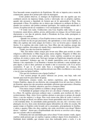 ficar buscando nomes respeitáveis do Espiritismo. Ele não se importa com o nome do
comunicante, apenas deve primar pelo valor da mensagem.
Como podem observar, os inimigos do Espiritismo não são aqueles que nos
combatem através da imprensa falada, escrita e televisada; são os próprios espíritas,
quando não possuem a dignidade do homem que já foi apresentado a Deus. Sim,
apresentado a Deus. Os espíritas são os únicos que conhecem os atributos de Deus, e,
quando isso acontece, não podem continuar ignorantes. Ser espírita pela metade não é
correto. O espírita tem de ser verdadeiro e viver em Espírito e em Verdade,
? O irmão tem razão. Conhecemos uma Casa Espírita onde todos os que a
levantaram, sejam idosos, adultos, jovens, adolescentes ou crianças vão ao Centro quase
diariamente e, nos dias de palestra, desde o Presidente da Casa, todos prestigiam os
palestrantes e os analisam.
- Quando isso acontece, a Casa Espírita torna-se uma família. Agora, se apenas
vamos ao Centro no dia em que precisamos, não aprendemos a viver como espíritas, os
filhos dos espíritas não terão amigos do Centro e isso vai levá-los para o mundo das
ilusões. E os espíritas não estão vendo isso. Seus filhos não são espíritas, porque não
têm amigos espíritas, têm amigos do mundo físico, materialistas e bem longe do Cristo.
? Irmão, isso não iria torná-los fanáticos?
- Não. Em muitas outras crenças pais levam seus filhos para assistir os cultos
religiosos e dificilmente os filhos fogem para outras religiões. Ninguém vê filhos dos
crentes casando-se em outras igrejas, porém, vemos espíritas casando-se em igrejas
católicas, de crentes e outras mais. Será que é porque no Espiritismo ninguém está apto
a fazer casamento? Achamos que sim. O mundo materialista corre ao encontro da
fantasia e dos espetáculos. E na Doutrina o homem fica defronte a uma realidade que,
para alguns, é mui to dura: pertencer ao mundo e não se escravizar a ele. E aí, nesses
casamentos. É que se vê como anda fraca a evangelização das crianças, dos
adolescentes e dos jovens. Os pais espíritas deixam seus filhos escolherem a sua crença
e isso já vimos na Igreja Católica.
? Por que isso aconteceu com a Igreja Católica?
? Isso ocorreu porque ela pouco ofereceu aos jovens, mas hoje, tudo está
fazendo para trazê-los para dentro da igreja.
Infelizmente, estamos vendo, nos núcleos espiritistas, pais, fundadores de
Centros Espíritas, alguns de sua diretoria, não conseguindo levar até seus lares a beleza
da Doutrina, apenas por não possuírem autoridade suficiente para apresentar a Doutrina
Espírita como ela é: cristalina, educativa, que leva o homem a Deus.
? Em outras crenças também se combate a droga? perguntei.
? A finalidade de qualquer crença deve ser a de educar o homem, para conduzi-
lo a Deus. Os espíritas precisam conhecer mais o caminho, pois recebem do Alto os
esclarecimentos. Hoje, vários livros espíritas alertam os pais para os perigos do mundo
físico, e um dos maiores é a droga. Para vocês terem uma idéia de como é terrível o
avanço da droga no Brasil, nos últimos meses foram apreendidas mais de cento e oitenta
e oito toneladas delas. As autoridades ainda queimaram, este ano, mil e noventa e nove
plantações da erva, bem como destruíram alguns laboratórios de refino de cocaína. Há
quanto tempo os Espíritos estão levando até os encarnados, principalmente às famílias,
o alerta e quantos filhos dos ditos espíritas não estão envolvidos com droga? Muitos
desses “ espíritas” dizem que a Espiritualidade não deveria se envolver com a droga,
que esse assunto cabe às autoridades.
A Doutrina não tem autoridade para salvar almas? Como estamos vendo, alguns
espíritas ainda pensam que ser espírita é apenas conhecer alguns livros doutrinários. A
finalidade deste trabalho, que estamos esses dias realizando junto a vocês, é a de
 