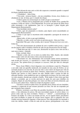 ? Não deixam de estar, pois os dois não esquecem o momento quando o coquetel
de drogas explodiu dentro deles.
- Coitadinhos!... falou Lilian.
? Tem razão - retrucou Juanito -, são uns coitadinhos. Jovens, ricos, bonitos e se
afundaram no mar. de lama, que é o mundo das drogas.
? Valerá a pena essa reencarnação no estado em que se encontram?
? Luiz, o Planeta está-se preparando para as bodas do Senhor Jesus, quando Ele
receberá o troféu da vitória: a Terra Regenerada. Os jovens que partem do plano físico
estão retomando a ele rapidamente, para ver se alcançam o plano traçado pelo
Departamento Reencarnatório.
? Esta faculdade ministra aulas?
? Claro, aqui são preparados os doentes, para depois serem encaminhados ao
Departamento Reencarnatório.
? Todos os que aqui se encontram estão comprando a passagem de retomo ao
mundo físico?
- Quase todos, só não os que aqui trabalham.
? Querido, se cuide, assim você entra no próximo pacote - falou-me Lilian.
Espertinha! Não quer voltar sozinha, não é mesmo? Deseja me levar com você...
Lilian riu.
? Nós dois desencarnamos de acidente de carro e também muito jovens, e aqui é
um dos lugares onde é estudada a história de cada um que desencarnou fora do tempo.
? Ainda bem que não é o meu caso, desencarnei na época certa: nem um dia a
mais nem a menos - respondi.
Lilian, sorrindo, falou:
? Quanto a mim, não sei se estava na minha hora. Sabe, Juanito, não entendo
desse assunto: todos nós não temos a hora certa de desencarnar?
? Deveríamos ter, mas ultimamente vêm ocorrendo muitas mortes prematuras,
tudo levado por excessos, e o automóvel é o maior vilão, principalmente referindo-se
aos jovens. Nas quintas-feiras já começam os excessos, tudo por falta de educação
divina.
Nisso, Josué, Hilário e Jessé chegaram e nos convidaram a segui-los. Chegamos
a um salão onde um aparelho minúsculo, do tamanho de uma caixa de fósforo, ao ser
acionado projetava em uma tela, de cerca de vinte e cinco metros de largura por vinte de
altura, fatos que ocorriam no plano físico. Primeiro, impressionou-nos o tom de voz do
Espírito que narrava os fatos: parecia um anjo, falando sobre o perigo da falta de
educação familiar, como também por que as organizações da droga e do sexo estão cada
vez mais atuantes, dizendo que somente a família. Pode mudar os fatos tristes que hoje
abalam a sociedade, que as escolas precisam da ajuda dos pais para trabalhar em
conjunto. Depois de uma bela preleção, teve início um filme em terceira dimensão, que
nos levou até o plano físico. Ainda tive tempo de perguntar a Jessé:
? Em breve existirá no plano físico um aparelho desse? Parece até um simulador,
tamanha é a impressão de que estamos presentes aos fatos. Ele não me respondeu por
que a projeção logo começou.
Primeiro, assistimos a um filme dos presídios brasileiros e a incidência da Aids
neles, a vida subumana dos presos. Há uma necessidade urgente de salvar almas e os
presos estão cada vez mais revoltados. Víamos o “ inferno” , a desmoralização do
homem e da mulher. É a volta a um mundo sem leis. Ao ver aqueles filmes, percebemos
que eram escolhidos os grupos de socorro nesses lugares, pois as plaquetas dos seus
crachás estavam luminosas enquanto o filme passava. Em cada presídio era mostrado o
rosto dos chefões, dando a ficha de cada um dos presos, principalmente a dos mais
 