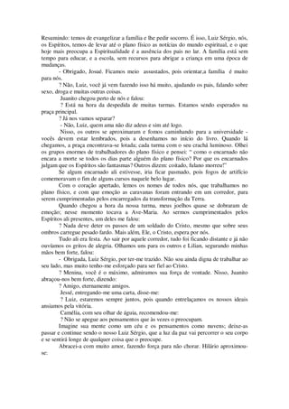Resumindo: temos de evangelizar a família e lhe pedir socorro. É isso, Luiz Sérgio, nós,
os Espíritos, temos de levar até o plano físico as notícias do mundo espiritual, e o que
hoje mais preocupa a Espiritualidade é a ausência dos pais no lar. A família está sem
tempo para educar, e a escola, sem recursos para abrigar a criança em uma época de
mudanças.
- Obrigado, Josué. Ficamos meio assustados, pois orientar,a família é muito
para nós.
? Não, Luiz, você já vem fazendo isso há muito, ajudando os pais, falando sobre
sexo, droga e muitas outras coisas.
Juanito chegou perto de nós e falou:
? Está na hora da despedida de muitas turmas. Estamos sendo esperados na
praça principal.
? Já nos vamos separar?
- Não, Luiz, quem ama não diz adeus e sim até logo.
Nisso, os outros se aproximaram e fomos caminhando para a universidade -
vocês devem estar lembrados, pois a desenhamos no início do livro. Quando lá
chegamos, a praça encontrava-se lotada; cada turma com o seu crachá luminoso. Olhei
os grupos enormes de trabalhadores do plano físico e pensei: “ como o encarnado não
encara a morte se todos os dias parte alguém do plano físico? Por que os encarnados
julgam que os Espíritos são fantasmas? Outros dizem: coitado, fulano morreu!”
Se algum encarnado ali estivesse, iria ficar pasmado, pois fogos de artifício
comemoravam o fim de alguns cursos naquele belo lugar.
Com o coração apertado, lemos os nomes de todos nós, que trabalhamos no
plano físico, e com que emoção as caravanas foram entrando em um corredor, para
serem cumprimentadas pelos encarregados da transformação da Terra.
Quando chegou a hora da nossa turma, meus joelhos quase se dobraram de
emoção; nesse momento tocava a Ave-Maria. Ao sermos cumprimentados pelos
Espíritos ali presentes, um deles me falou:
? Nada deve deter os passos de um soldado do Cristo, mesmo que sobre seus
ombros carregue pesado fardo. Mais além, Ele, o Cristo, espera por nós.
Tudo ali era festa. Ao sair por aquele corredor, tudo foi ficando distante e já não
ouvíamos os gritos de alegria. Olhamos uns para os outros e Lilian, segurando minhas
mãos bem forte, falou:
- Obrigada, Luiz Sérgio, por ter-me trazido. Não sou ainda digna de trabalhar ao
seu lado, mas muito tenho-me esforçado para ser fiel ao Cristo.
? Menina, você é o máximo, admiramos sua força de vontade. Nisso, Juanito
abraçou-nos bem forte, dizendo:
? Amigo, eternamente amigos.
Jessé, entregando-me uma carta, disse-me:
? Luiz, estaremos sempre juntos, pois quando entrelaçamos os nossos ideais
ansiamos pela vitória.
Camélia, com seu olhar de águia, recomendou-me:
? Não se apegue aos pensamentos que às vezes o preocupam.
Imagine sua mente como um céu e os pensamentos como nuvens; deixe-as
passar e continue sendo o nosso Luiz Sérgio, que a luz da paz vai percorrer o seu corpo
e se sentirá longe de qualquer coisa que o preocupe.
Abracei-a com muito amor, fazendo força para não chorar. Hilário aproximou-
se:
 