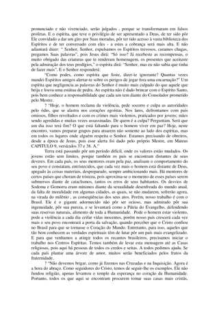 pronunciado e não vivenciado, serão julgados , porque se transformaram em falsos
profetas. E o espírita, que teve o privilégio de ser apresentado a Deus, de ter sido pôr
Ele convidado a dar um giro por Suas moradas, pôr ter tido acesso à vasta biblioteca dos
Espíritos e de ter conversado com eles - a estes a cobrança será mais alta. E não
adiantará dizer: “ Senhor, Senhor, expulsamos os Espíritos trevosos, curamos chagas,
pregamos Suas palavras”, pois Jesus dirá: “Só isso? Já recebeste as recompensas, o
muito obrigado das criaturas que te renderam homenagem, os presentes que aceitaste
pela admiração dos teus prodígios,” o espírita dirá: “Senhor, mas eu não sabia que tinha
de fazer mais”. E o Senhor responderá:
“Como podes, como espírita que foste, dizer-te ignorante? Quantas vezes
mandei Espíritos amigos alertar-te sobre os perigos de jogar fora uma encarnação?” Um
espírita que negligencia as palavras do Senhor é muito mais culpado do que aquele que
beija e louva uma estátua de pedra. Ao espírita não é dado brincar com o Espírito Santo,
pois bem conhece a responsabilidade que cada um tem diante do Consolador prometido
pelo Mestre.
? “Hoje, o homem reclama da violência, pede socorro e culpa as autoridades
pelo ódio, que se alastra nos corações egoístas. Nos lares, defrontamos com pais
omissos, filhos revoltados e com os crimes mais violentos, praticados por jovens; mães
sendo agredidas e muitas vezes assassinadas. De quem é a culpa? Perguntam. Será que
um dia isso terá fim? O que está faltando para o homem viver em paz? Hoje, neste
encontro, vamos preparar grupos para atuarem não somente ao lado dos espíritas, mas
em todos os lugares onde alguém respeita o Senhor. Estamos precisando de obreiros,
desde a época de Jesus, pois esse alerta foi dado pelo próprio Mestre, em Mateus
CAPITULO 9, versículos 37 e 38. A.”
Terra está passando pôr um período difícil, onde os valores estão mudados. Os
jovens estão sem limites, porque também os pais se encontram distantes de seus
deveres. Em cada país, os seus mentores oram pela paz, analisam o comportamento do
seu povo e constatam, entristecidos, que cada vez mais o homem está distante de Deus,
apegado às coisas materiais, despreparado, sempre ambicionando mais. Há mentores de
certos países que choram de tristeza, pois aproxima-se o momento de esses países serem
submersos diante de cataclismos, tantos os erros de seus habitantes. Os desvios de
Sodoma e Gomorra eram mínimos diante da sexualidade desenfreada do mundo atual,
da falta de moralidade em algumas cidades, as quais, se não mudarem, sofrerão agora,
na virada do milênio , as conseqüências dos seus atos. Porém, nosso trabalho é com o
Brasil. Ele é o gigante adormecido não pôr ser ocioso, mas admirado pôr sua
ingenuidade, pôr sua pureza, e se levantará como a Pátria do Evangelho, defendendo
suas reservas naturais, alimento de toda a Humanidade. Pode o homem estar violento,
pode a violência a cada dia ceifar vidas inocentes, porém nosso país crescerá cada vez
mais e seu povo encontrará a porta da salvação, quando perceber que o Cristo confiou
no Brasil para que se tornasse o Coração do Mundo. Entretanto, para isso, aqueles que
tão bem conhecem as verdades espirituais têm de lutar pôr um país mais evangelizado.
E para que venhamos a atingir todos os recantos brasileiros, precisamos iniciar o
trabalho nos Centros Espíritas. Temos também de levar esta mensagem até as Casas
religiosas, pois aqui há pessoas de todos os credos e seitas. A todos pedimos ajuda. Se
cada país plantar uma árvore de amor, muitos serão beneficiados pelos frutos da
fraternidade.
? “Não devemos brigar, como já fizemos nas Cruzadas e na Inquisição. Agora é
a hora do abraço. Como seguidores do Cristo, temos de seguir-lhe os exemplos. Ele não
fundou religião, apenas levantou o templo da esperança no coração da Humanidade.
Portanto, todos os que aqui se encontram procurem tomar suas casas mais cristãs,
 