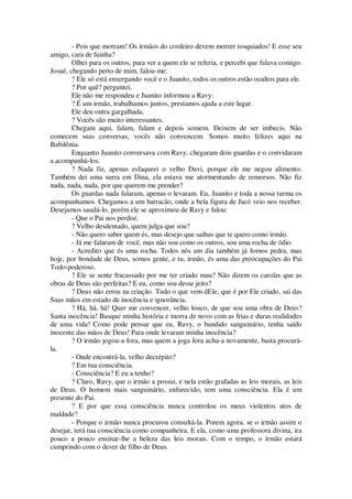 - Pois que morram! Os irmãos do cordeiro devem morrer tosquiados! E esse seu
amigo, cara de fuinha?
Olhei para os outros, para ver a quem ele se referia, e percebi que falava comigo.
Josué, chegando perto de mim, falou-me:
? Ele só está enxergando você e o Juanito, todos os outros estão ocultos para ele.
? Por quê? perguntei.
Ele não me respondeu e Juanito informou a Ravy:
? É um irmão, trabalhamos juntos, prestamos ajuda a este lugar.
Ele deu outra gargalhada.
? Vocês são muito interessantes.
Chegam aqui, falam, falam e depois somem. Deixem de ser imbecis. Não
comecem suas conversas, vocês não convencem. Somos muito felizes aqui na
Babilônia.
Enquanto Juanito conversava com Ravy, chegaram dois guardas e o convidaram
a acompanhá-los.
? Nada fiz, apenas esfaqueei o velho Davi, porque ele me negou alimento.
Também dei uma surra em Dina, ela estava me atormentando de remorsos. Não fiz
nada, nada, nada, por que querem me prender?
Os guardas nada falaram, apenas o levaram. Eu, Juanito e toda a nossa turma os
acompanhamos. Chegamos a um barracão, onde a bela figura de Jacó veio nos receber.
Desejamos saudá-lo, porém ele se aproximou de Ravy e falou:
- Que o Pai nos perdoe.
? Velho desdentado, quem julga que sou?
- Não quero saber quem és, mas desejo que saibas que te quero como irmão.
- Já me falaram de você, mas não sou como os outros, sou uma rocha de ódio.
- Acredito que és uma rocha. Todos nós um dia também já fomos pedra, mas
hoje, por bondade de Deus, somos gente, e tu, irmão, és uma das preocupações do Pai
Todo-poderoso.
? Ele se sente fracassado por me ter criado mau? Não dizem os carolas que as
obras de Deus são perfeitas? E eu, como sou desse jeito?
? Deus não errou na criação. Tudo o que vem dEle, que é por Ele criado, sai das
Suas mãos em estado de inocência e ignorância.
? Há, há, há! Quer me convencer, velho louco, de que sou uma obra de Deus?
Santa inocência! Busque minha história e morra de novo com as frias e duras realidades
de uma vida! Como pode pensar que eu, Ravy, o bandido sanguinário, tenha saído
inocente das mãos de Deus! Para onde levaram minha inocência?
? O irmão jogou-a fora, mas quem a joga fora acha-a novamente, basta procurá-
la.
- Onde encontrá-la, velho decrépito?
? Em tua consciência.
- Consciência? E eu a tenho?
? Claro, Ravy, que o irmão a possui, e nela estão grafadas as leis morais, as leis
de Deus. O homem mais sanguinário, enfurecido, tem uma consciência. Ela é um
presente do Pai.
? E por que essa consciência nunca controlou os meus violentos atos de
maldade?
- Porque o irmão nunca procurou consultá-la. Porem agora, se o irmão assim o
desejar, terá tua consciência como companheira. E ela, como uma professora divina, ira
pouco a pouco ensinar-lhe a beleza das leis morais. Com o tempo, o irmão estará
cumprindo com o dever de filho de Deus.
 
