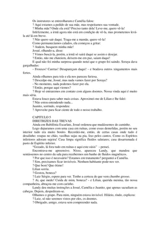 Os instrutores se entreolharam e Camélia falou:
? Aqui estamos a pedido de sua mãe, mas respeitamos sua vontade.
? Minha mãe? Onde ela está? Preciso tanto dela! Leve-me, quero vê-la!
Infelizmente, a irmã agora não está em condição de vê-la, mas prometemos levá-
la até lá em breve.
? Não quero sair daqui. Traga-me a mamãe, quero vê-la!
Como permanecíamos calados, ela começou a gritar:
? Andem, busquem minha mãe!
Josué, olhando-a, disse:
? Vimos buscá-la, porém, a irmã só sairá daqui se assim o desejar.
? Então, não me chateiem, deixem-me em paz, saiam daqui!
E qual não foi minha surpresa quando notei que o grupo foi saindo. Soraya dava
gargalhadas:
- Frouxos! Caretas! Desapareçam daqui! - e bradava outros xingamentos mais
fortes.
Ainda olhamos para trás e ela nos pareceu furiosa.
? Desculpe-me, Josué, mas nada vamos fazer por Soraya?
- No momento, nada podemos fazer por ela.
? Então, porque aqui viemos?
? Hoje só entraremos em contato com alguns doentes. Nossa vinda aqui é muito
mais séria.
Estava louco para saber mais coisas. Aproximei-me de Lilian e lhe falei:
? Não estou entendendo nada...
Juanito, sorrindo, respondeu:
? Aproveite para ficar ciente de todo o nosso trabalho.
CAPITULO 5
DIRETRIZES DAS TREVAS
Ainda em Babilônia Escarlate, Josué ordenou que mudássemos de caminho.
Logo deparamos com uma casa em ruínas, como essas demolidas, porém no seu
interior tudo era muito bonito. Recordei-me, então, de certas casas onde tudo é
desalinho: roupas no chão, vasilhas sujas na pia, lixo pelos cantos. Como os Espíritos
inferiores adoram sujeira! Casa limpa significa fluidos salutares; casa desarrumada é
pasto de Espírito inferior.
“Gozado, lá fora tudo em ruínas e aqui este oásis” - pensei.
Encontrava-me apreensivo. Nisso, apareceu Landy, que mandou que
sentássemos no centro da sala para recebermos um banho de fluidos magnéticos.
? Por que isso é necessário? Estamos em tratamento? perguntei a Camélia.
? Sim, precisamos ficar invisíveis. Nenhum habitante pode-nos ver.
? Que bom! Que ótimo!
Lilian sorriu.
? Gostou, boneca?
? Luiz Sérgio, espere para ver. Tenho a certeza de que vem chumbo grosso.
? Ai, que medo! Cuida de mim, boneca? - e Lilian, querida menina, tão nossa
companheira, abraçou-me com carinho.
Landy deu muitas instruções a Josué, Camélia e Juanito, que apenas sacudiam as
cabeças. Depois, despediram-se.
Olhamos o grupo. Para mim, ninguém estava invisível. Hilário, rindo, explicou:
? Luiz, só não seremos vistos por eles, os doentes.
? Obrigado, amigo, estava sem compreender nada.
 