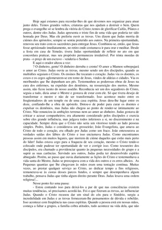 Hoje aqui estamos para recordar-lhes de que devemos nos organizar para atuar
junto deles. Temos grandes vultos, criaturas que nos ajudam a destruir o bem. Quem
prega o evangelho só se lembra da vitória do Cristo; temos de glorificar Caifás, Pilatos e
outros, dentre eles Judas. Judas apresenta o triste fim de uma vida que poderia ter sido
honrada por Deus. Mas ele preferiu ouvir as trevas. Uns dizem que Judas morria de
ciúmes dos apóstolos; sempre se sentiu preterido aos outros. Na primeira oportunidade,
renovou seu trato com os sacerdotes para entregar Jesus. Combinou-se, então, que Jesus
fosse aprisionado imediatamente, no retiro onde costumava ir para orar e meditar. Desde
a festa em casa de Simeão, tivera Judas oportunidade de refletir no ato em que
concordara praticar, mas seu propósito permaneceu irredutível. Por trinta moedas de
prata - o preço de um escravo - venderia o Senhor.
E aqui o orador alteou a voz:
? O dinheiro, gente! O dinheiro derruba o crente! O amor a Mamon sobrepujará
o amor ao Cristo. Judas ouviu as trevas, mesmo sendo um dos discípulos, quando as
multidões seguiam o Cristo. Os ensinos lhe tocaram o coração. Judas via os doentes, os
coxos e os cegos aglomerarem-se em tomo de Jesus, vindos de aldeias e cidades. Via os
moribundos que lhe depunham aos pés. Testemunhou as poderosas obras de Jesus na
cura dos enfermos, na expulsão dos demônios, na ressurreição dos mortos. Mesmo
assim, não ficou isento do nosso assédio. Reconhecia ser um dos seguidores do Cristo,
seguia a tudo, dizia amar o Mestre e gostava de estar com ele. Só que tivera desejo de
transformar o mestre e não de ser transformado. Isso acontece muito entre os
freqüentadores de um templo ou de uma casa espírita. Jesus dera-lhe lugar entre os
doze, confiando-lhe a obra de apóstolo. Dotou-o de poder para curar os doentes e
expulsar os demônios, mas Judas não chegou ao ponto de render-se intimamente ao
Cristo. Não renunciou às ambições terrenas nem ao amor ao dinheiro. Judas gostava de
criticar e acusar companheiros; era altamente considerado pelos discípulos e exercia
sobre eles grande influência, mas julgava todos inferiores a si, no discernimento e na
capacidade. Sempre dizia que o Cristo não seria um vitorioso tendo ao lado pessoas
simples. Pedro, Judas o considerava um grosseirão; João Evangelista, que amava ao
Cristo de todo o coração, era olhado por Judas como um fraco. João entesourava as
verdades saídas dos lábios do Cristo e isso enciumava Judas. Como encontramos
pessoas assim em muitos lugares, que morrem de ciúme daqueles que estão mais perto
do líder! Judas estava cego para a fraqueza de seu coração, mesmo o Cristo tendo-o
colocado onde pudesse ter oportunidade de ver e corrigir isso. Como tesoureiro dos
discípulos, era chamado a providenciar quanto às pequenas necessidades do grupo e a
suprir as suas carências. Servindo aos outros, Judas podia ter desenvolvido espírito
abnegado. Porém, ao passo que ouvia diariamente as lições do Cristo e testemunhava a
vida santa do Mestre, Judas se preocupava com a vida dos outros e os erros alheios. As
Pequenas quantias que lhe chegavam às mãos eram uma tentação contínua. Muitas
vezes, ao prestar qualquer serviço ao Cristo, ao dedicar tempo a fins religiosos,
remunerava-se às custas desses parcos fundos, e sempre que desempenhava algum
trabalho, pensava Judas que tinha algum direito perante Deus. Judas lesava uma ordem
religiosa!...
Nesse ponto fez uma pausa:
- Estou contando isso para deixá-los a par de que nas consciências existem
muitas tendências, só precisamos acordá-las. Foi o que fizeram as trevas, ao influenciar
Judas. Quando o Cristo recusou dar um sinal do céu para o Sinédrio, surgiu a
incredulidade em Judas e as trevas forneceram-lhe pensamentos de dúvida e rebelião.
Isso acontece com freqüência nas casas espíritas. Quando a pessoa está em nossas mãos,
começa a faltar a grupos, a família cobra atitudes, tudo acontece na vida dela, que não
 