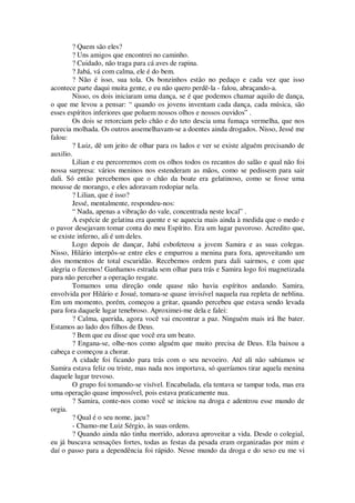 ? Quem são eles?
? Uns amigos que encontrei no caminho.
? Cuidado, não traga para cá aves de rapina.
? Jabá, vá com calma, ele é do bem.
? Não é isso, sua tola. Os bonzinhos estão no pedaço e cada vez que isso
acontece parte daqui muita gente, e eu não quero perdê-la - falou, abraçando-a.
Nisso, os dois iniciaram uma dança, se é que podemos chamar aquilo de dança,
o que me levou a pensar: “ quando os jovens inventam cada dança, cada música, são
esses espíritos inferiores que poluem nossos olhos e nossos ouvidos” .
Os dois se retorciam pelo chão e do teto descia uma fumaça vermelha, que nos
parecia molhada. Os outros assemelhavam-se a doentes ainda drogados. Nisso, Jessé me
falou:
? Luiz, dê um jeito de olhar para os lados e ver se existe alguém precisando de
auxilio.
Lilian e eu percorremos com os olhos todos os recantos do salão e qual não foi
nossa surpresa: vários meninos nos estenderam as mãos, como se pedissem para sair
dali. Só então percebemos que o chão da boate era gelatinoso, como se fosse uma
mousse de morango, e eles adoravam rodopiar nela.
? Lilian, que é isso?
Jessé, mentalmente, respondeu-nos:
“ Nada, apenas a vibração do vale, concentrada neste local” .
A espécie de gelatina era quente e se aquecia mais ainda à medida que o medo e
o pavor desejavam tomar conta do meu Espírito. Era um lugar pavoroso. Acredito que,
se existe inferno, ali é um deles.
Logo depois de dançar, Jabá esbofeteou a jovem Samira e as suas colegas.
Nisso, Hilário interpôs-se entre eles e empurrou a menina para fora, aproveitando um
dos momentos de total escuridão. Recebemos ordem para dali sairmos, e com que
alegria o fizemos! Ganhamos estrada sem olhar para trás e Samira logo foi magnetizada
para não perceber a operação resgate.
Tomamos uma direção onde quase não havia espíritos andando. Samira,
envolvida por Hilário e Josué, tomara-se quase invisível naquela rua repleta de neblina.
Em um momento, porém, começou a gritar, quando percebeu que estava sendo levada
para fora daquele lugar tenebroso. Aproximei-me dela e falei:
? Calma, querida, agora você vai encontrar a paz. Ninguém mais irá lhe bater.
Estamos ao lado dos filhos de Deus.
? Bem que eu disse que você era um beato.
? Engana-se, olhe-nos como alguém que muito precisa de Deus. Ela baixou a
cabeça e começou a chorar.
A cidade foi ficando para trás com o seu nevoeiro. Até ali não sabíamos se
Samira estava feliz ou triste, mas nada nos importava, só queríamos tirar aquela menina
daquele lugar trevoso.
O grupo foi tomando-se visível. Encabulada, ela tentava se tampar toda, mas era
uma operação quase impossível, pois estava praticamente nua.
? Samira, conte-nos como você se iniciou na droga e adentrou esse mundo de
orgia.
? Qual é o seu nome, jacu?
- Chamo-me Luiz Sérgio, às suas ordens.
? Quando ainda não tinha morrido, adorava aproveitar a vida. Desde o colegial,
eu já buscava sensações fortes, todas as festas da pesada eram organizadas por mim e
daí o passo para a dependência foi rápido. Nesse mundo da droga e do sexo eu me vi
 