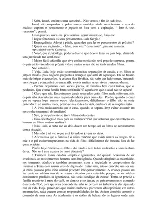 ? Sabe, Josué, sentimos uma canseira!... Não vemos o fim de tudo isso.
Josué não respondeu e pelos nossos ouvidos ainda escutávamos a voz do
médico: captem o pensamento e joguem-no fora com a expiração. “ Isto é, seus
remorsos” , pensei.
Lilian pareceu ouvir-me, pois sorriu e, aproximando-se, falou-me:
? Jogue fora todos os seus pensamentos, Luiz Sérgio!
? Engraçadinha! Adorei a piada, agora deu para ler os pensamentos do próximo?
? Quem sou eu, irmão... - falou, com voz “ cavernosa” , para me assustar.
Aproximei-me de Camélia:
? Você, que é psicóloga, poderia dizer o que devem fazer os pais hoje, diante de
uma juventude tão sem Deus?
? Muito fácil: a família que vive em harmonia não será pega de surpresa, porém,
os pais estão vivendo sua própria vida e muitas vezes não se lembram dos filhos.
Não entendi...
? Veja, Luiz, hoje estão ocorrendo muitas separações de casais, e os filhos se
julgam traídos, pois ninguém pergunta à criança o que acha da separação. Ela só fica no
meio de brigas e acusações. A criança fica dividida, não sabe que lado tomar, buscando
nos colegas e companheiros um auxílio e estes muitas vezes vivem o mesmo drama.
- Porém, deparamos com vários jovens, de famílias bem constituídas, que se
perderam. Que é uma família bem constituída? É aquela em que o casal não se separa?
? Claro que não. Encontramos casais separados cujos filhos nada sofreram, pois
os pais não descartaram suas responsabilidades para com eles. Porém, quando o casal
que se separa logo assume outro relacionamento, dificilmente o filho não se sente
preterido. E aí, muitas vezes, perde-se nas noites da vida, em busca de sensações fortes.
? A irmã então acredita que o casal, quando se separa, deve evitar assumir um
novo relacionamento de imediato?
? Sim, principalmente se tiver filhos adolescentes.
- Essa orientação é mais para as mulheres? Por que achamos que em relação aos
homens os filhos aceitam melhor?
? Não, Luiz, o certo são os dois darem um tempo até os filhos se acostumarem
com a situação.
? Mas não é só isso o que está levando o jovem ao vício.
? Afirmamos que a família é o único remédio que existe contra as drogas. Se a
mãe e o pai estiverem presentes na vida do filho, dificilmente ele buscará fora do lar
quem o adote.
Porém hoje, Camélia, os filhos são criados com todos os direitos e sem nenhum
dever. Não será essa a causa de tanto desajuste?
? Também fomos criados simples e ignorantes, até quando deixamos de ser
irracionais, ao nos tornarmos homens com inteligência. Quando atingimos a maioridade,
nos tornamos adultos e também assumimos com a sociedade o compromisso de
iluminar a Terra com nossos atos de dignidade. Entretanto, não se concebe um ser que
já tenha passado pelo reino animal proceder irresponsavelmente. A criança possui um
lar, onde os adultos têm de se tomar educados para educá-la, porque, se os adultos
continuarem perdidos na ignorância, não terão condição de educar. Torna-se preciso a
família reunir-se à mesa do café, no almoço e no jantar; os pais assumirem o comando
da arca de Noé, para que seus descendentes não se percam na turbulência das águas do
mar da vida. Hoje, parece-nos que muitas mulheres, por terem sido oprimidas em outras
encarnações, nada querem com as responsabilidades do lar. Acham demérito assumir o
comando de uma casa. As academias e os salões de beleza são os lugares onde mais
 