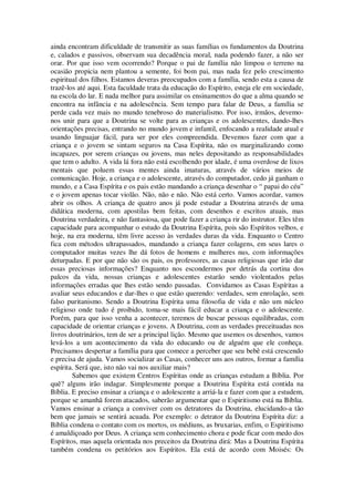 ainda encontram dificuldade de transmitir as suas famílias os fundamentos da Doutrina
e, calados e passivos, observam sua decadência moral, nada podendo fazer, a não ser
orar. Por que isso vem ocorrendo? Porque o pai de família não limpou o terreno na
ocasião propicia nem plantou a semente, foi bom pai, mas nada fez pelo crescimento
espiritual dos filhos. Estamos deveras preocupados com a família, sendo esta a causa de
trazê-los até aqui. Esta faculdade trata da educação do Espírito, esteja ele em sociedade,
na escola do lar. E nada melhor para assimilar os ensinamentos do que a alma quando se
encontra na infância e na adolescência. Sem tempo para falar de Deus, a família se
perde cada vez mais no mundo tenebroso do materialismo. Por isso, irmãos, devemo-
nos unir para que a Doutrina se volte para as crianças e os adolescentes, dando-lhes
orientações precisas, entrando no mundo jovem e infantil, enfocando a realidade atual e
usando linguajar fácil, para ser por eles compreendida. Devemos fazer com que a
criança e o jovem se sintam seguros na Casa Espírita, não os marginalizando como
incapazes, por serem crianças ou jovens, mas neles depositando as responsabilidades
que tem o adulto. A vida lá fora não está escolhendo por idade, é uma overdose de lixos
mentais que poluem essas mentes ainda imaturas, através de vários meios de
comunicação. Hoje, a criança e o adolescente, através do computador, cedo já ganham o
mundo, e a Casa Espírita e os pais estão mandando a criança desenhar o “ papai do céu”
e o jovem apenas tocar violão. Não, não e não. Não está certo. Vamos acordar, vamos
abrir os olhos. A criança de quatro anos já pode estudar a Doutrina através de uma
didática moderna, com apostilas bem feitas, com desenhos e escritos atuais, mas
Doutrina verdadeira, e não fantasiosa, que pode fazer a criança rir do instrutor. Eles têm
capacidade para acompanhar o estudo da Doutrina Espírita, pois são Espíritos velhos, e
hoje, na era moderna, têm livre acesso às verdades duras da vida. Enquanto o Centro
fica com métodos ultrapassados, mandando a criança fazer colagens, em seus lares o
computador muitas vezes lhe dá fotos de homens e mulheres nus, com informações
deturpadas. E por que não são os pais, os professores, as casas religiosas que irão dar
essas preciosas informações? Enquanto nos escondermos por detrás da cortina dos
palcos da vida, nossas crianças e adolescentes estarão sendo violentados pelas
informações erradas que lhes estão sendo passadas. Convidamos as Casas Espíritas a
avaliar seus educandos e dar-lhes o que estão querendo: verdades, sem enrolação, sem
falso puritanismo. Sendo a Doutrina Espírita uma filosofia de vida e não um núcleo
religioso onde tudo é proibido, toma-se mais fácil educar a criança e o adolescente.
Porém, para que isso venha a acontecer, teremos de buscar pessoas equilibradas, com
capacidade de orientar crianças e jovens. A Doutrina, com as verdades preceituadas nos
livros doutrinários, tem de ser a principal lição. Mesmo que usemos os desenhos, vamos
levá-los a um acontecimento da vida do educando ou de alguém que ele conheça.
Precisamos despertar a família para que comece a perceber que seu bebê está crescendo
e precisa de ajuda. Vamos socializar as Casas, conhecer uns aos outros, formar a família
espírita. Será que, isto não vai nos auxiliar mais?
Sabemos que existem Centros Espíritas onde as crianças estudam a Bíblia. Por
quê? alguns irão indagar. Simplesmente porque a Doutrina Espírita está contida na
Bíblia. E preciso ensinar a criança e o adolescente a arriá-la e fazer com que a estudem,
porque se amanhã forem atacados, saberão argumentar que o Espiritismo está na Bíblia.
Vamos ensinar a criança a conviver com os detratores da Doutrina, elucidando-a tão
bem que jamais se sentirá acuada. Por exemplo: o detrator da Doutrina Espírita diz: a
Bíblia condena o contato com os mortos, os médiuns, as bruxarias, enfim, o Espiritismo
é amaldiçoado por Deus. A criança sem conhecimento chora e pode ficar com medo dos
Espíritos, mas aquela orientada nos preceitos da Doutrina dirá: Mas a Doutrina Espírita
também condena os petitórios aos Espíritos. Ela está de acordo com Moisés: Os
 