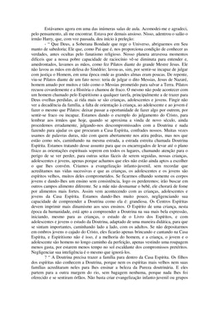 Estávamos agora em uma das inúmeras salas de aula. Acomodei-me e agradeci,
pelo pensamento, ali me encontrar. Estava por demais ansioso. Nisso, adentrou o salão o
irmão Harry, que, com voz pausada, deu início à preleção:
- “ Que Deus, a Soberana Bondade que rege o Universo, abriguemos em Seu
manto de sabedoria; Ele que, como Pai que é, nos proporciona condição de conhecer as
verdades, antes ocultas pelo fanatismo religioso. Nosso planeta atravessa momentos
difíceis que a nossa pobre capacidade de raciocínio vê-se diminuta para entender e,
amedrontados, lavamos as mãos, como fez Pilatos diante do grande Mestre Jesus. Ele
não lavou as mãos em defesa do Sinédrio; lavou-as, sim, por sentir-se incapaz de julgar
com justiça o Homem, em uma época onde as grandes almas eram poucas. De repente,
viu-se Pilatos diante de um fato novo: teria de julgar o dito Messias, Jesus de Nazaré,
homem amado por muitos e tido como o Messias prometido para salvar a Terra. Pilatos
recuou covardemente e a História o chamou de fraco. O mesmo não pode acontecer com
um homem chamado pelo Espiritismo a qualquer tarefa, principalmente a de trazer para
Deus ovelhas perdidas, ai rida mais se são crianças, adolescentes e jovens. Fingir não
ver a decadência da família, a falta de orientação à criança, ao adolescente e ao jovem é
fazer o mesmo que Pilatos: deixar passar a oportunidade de fazer algo por outrem, por
sentir-se fraco ou incapaz. Estamos dando o exemplo do julgamento do Cristo, para
lembrar aos irmãos que hoje, quando se aproxima a vinda de novo século, ainda
procedemos erradamente, julgando-nos descompromissados com a Doutrina e nada
fazendo para ajudar os que procuram a Casa Espírita, confrades nossos. Muitas vezes
usamos de palavras duras, não com quem abertamente nos atira pedras, mas nos que
estão como nós, caminhando na mesma estrada, a estrada estreita chamada Doutrina
Espírita. Estamos tratando desse assunto para que os encarregados de levar até o plano
físico as orientações espirituais soprem em todos os lugares, chamando atenção para o
perigo de se ver perder, para outras seitas fáceis de serem seguidas, nossas crianças,
adolescentes e jovens, apenas porque achamos que eles não estão ainda aptos a escolher
o que lhes convém. Criamos a evangelização infanto-juvenil, sem recordar que
acreditamos nas vidas sucessivas e que as crianças, os adolescentes e os jovens são
espíritos velhos, muitos deles comprometidos. Se ficarmos olhando somente os corpos
jovens e dando-lhes um ensino sem consistência, logo os perderemos; irão buscar em
outros campos alimento diferente. Se a mãe não desmamar o bebê, ele chorará de fome
por alimentos mais fortes. Assim vem acontecendo com as crianças, adolescentes e
jovens da Casa Espírita. Estamos dando-lhes muito pouco, negligenciando sua
capacidade de compreender a Doutrina como ela é: grandiosa. Os Centros Espíritas
devem imprimir mais dinamismo aos seus ensinos. O Espírito de uma criança, nesta
época da humanidade, está apto a compreender a Doutrina na sua mais bela expressão,
iniciando, mesmo para as crianças, o estudo de o Livro dos Espíritos, e com
adolescentes e jovens o estudo da Doutrina, adaptado de uma maneira didática, para que
se sintam importantes, caminhando lado a lado, com os adultos. Se não depositarmos
em ombros jovens o cajado do Cristo, eles ficarão apenas brincando e cantando na Casa
Espírita, e Espiritismo não é isso, é a melhoria do homem, e a criança, o jovem e o
adolescente são homens no longo caminho da perfeição, apenas vestindo uma roupagem
menos gasta, por estarem menos tempo no sol escaldante dos compromissos pretéritos.
Negligenciar sua inteligência é o mesmo que ignorá-los.
? “ A Doutrina precisa trazer a família para dentro da Casa Espírita. Os filhos
dos espíritas não conhecem a Doutrina, porque nem os espíritas mais velhos nem suas
famílias acreditaram neles para lhes ensinar a beleza da Pureza doutrinária. E eles
partem para a outra margem do rio, sem bagagem nenhuma, porque nada lhes foi
oferecido e se sentiram órfãos. Não basta criar evangelização infanto-juvenil ou grupos
 