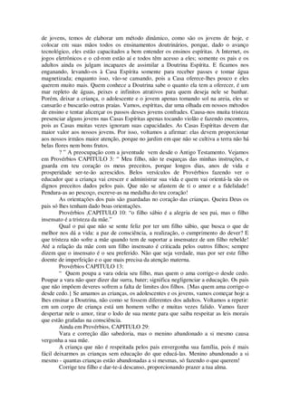 de jovens, temos de elaborar um método dinâmico, como são os jovens de hoje, e
colocar em suas mãos todos os ensinamentos doutrinários, porque, dado o avanço
tecnológico, eles estão capacitados a bem entender os ensinos espíritas. A Internet, os
jogos eletrônicos e o cd-rom estão aí e todos têm acesso a eles; somente os pais e os
adultos ainda os julgam incapazes de assimilar a Doutrina Espírita. E ficamos nos
enganando, levando-os à Casa Espírita somente para receber passes e tomar água
magnetizada; enquanto isso, vão-se cansando, pois a Casa oferece-lhes pouco e eles
querem muito mais. Quem conhece a Doutrina sabe o quanto ela tem a oferecer, é um
mar repleto de águas, peixes e infinitos atrativos para quem deseja nele se banhar.
Porém, deixar a criança, o adolescente e o jovem apenas tomando sol na areia, eles se
cansarão e buscarão outras praias. Vamos, espíritas, dar uma olhada em nossos métodos
de ensino e tentar alicerçar os passos desses jovens confrades. Causa-nos muita tristeza
presenciar alguns jovens nas Casas Espíritas apenas tocando violão e fazendo encontros,
pois as Casas muitas vezes ignoram suas capacidades. As Casas Espíritas devem dar
maior valor aos nossos jovens. Por isso, voltamos a afirmar: elas devem proporcionar
aos nossos irmãos maior atenção, porque no jardim em que não se cultiva a terra não há
belas flores nem bons frutos.
? ” A preocupação com a juventude vem desde o Antigo Testamento. Vejamos
em Provérbios CAPITULO 3: “ Meu filho, não te esqueças das minhas instruções, e
guarda em teu coração os meus preceitos, porque longos dias, anos de vida e
prosperidade ser-te-ão acrescidos. Belos versículos de Provérbios fazendo ver o
educador que a criança vai crescer e administrar sua vida e quem vai orientá-la são os
dignos preceitos dados pelos pais. Que não se afastem de ti o amor e a fidelidade!
Pendura-as ao pescoço, escreve-as na medalha do teu coração!
As orientações dos pais são guardadas no coração das crianças. Queira Deus os
pais só lhes tenham dado boas orientações.
Provérbios ,CAPITULO 10: “o filho sábio é a alegria de seu pai, mas o filho
insensato é a tristeza da mãe.”
Qual o pai que não se sente feliz por ter um filho sábio, que busca o que de
melhor nos dá a vida: a paz de consciência, a realização, o cumprimento do dever? E
que tristeza não sofre a mãe quando tem de suportar a insensatez de um filho rebelde!
Até a relação da mãe com um filho insensato é criticada pelos outros filhos; sempre
dizem que o insensato é o seu preferido. Não que seja verdade, mas por ser este filho
doente de imperfeição e o que mais precisa da atenção materna.
Provérbios CAPITULO 13:
“ Quem poupa a vara odeia seu filho, mas quem o ama corrige-o desde cedo.
Poupar a vara não quer dizer dar surra, bater; significa negligenciar a educação. Os pais
que não impõem deveres sofrem a falta de limites dos filhos. {Mas quem ama corrige-o
desde cedo.} Se amamos as crianças, os adolescentes e os jovens, vamos começar hoje a
lhes ensinar a Doutrina, não como se fossem diferentes dos adultos. Voltamos a repetir:
em um corpo de criança está um homem velho e muitas vezes falido. Vamos fazer
despertar nele o amor, tirar o lodo de sua mente para que saiba respeitar as leis morais
que estão grafadas na consciência.
Ainda em Provérbios, CAPITULO 29:
Vara e correção dão sabedoria, mas o menino abandonado a si mesmo causa
vergonha a sua mãe.
A criança que não é respeitada pelos pais envergonha sua família, pois é mais
fácil deixarmos as crianças sem educação do que educá-las. Menino abandonado a si
mesmo - quantas crianças estão abandonadas a si mesmas, só fazendo o que querem!
Corrige teu filho e dar-te-á descanso, proporcionando prazer a tua alma.
 