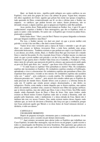 Quer no fundo da terra , significa pedir milagres aos santos católicos ou aos
Espíritos, viver atrás dos grupos de cura e de cabines de passe. Vejam bem, situamos
três ditos seguidores do Cristo: aqueles que gritam Seu nome nas igrejas evangélicas,
tudo querendo de Deus, comercializando sua fé: eu dou o dízimo para o Senhor me
amparar; os católicos, que pedem favores aos santos, fazem promessas, não os
deixando em paz; e alguns espíritas, que se apegam aos Espíritos, tudo lhes pedindo.
Acaz, porém, disse: Nada pedirei nem tentarei ao Senhor. Isso é que é fé, que é
conhecimento: respeitar o Senhor e Seus mensageiros, que são os Espíritos, entre os
quais os santos estão incluídos. Os santos são os Espíritos que viveram no plano físico,
praticando a caridade.
Então Isaías disse: “ Ouvi, casa de Davi! Parece-vos pouco fatigardes os homens
para que fatigueis também o meu Deus?
Por isso, o Senhor mesmo vos dará um sinal: eis que a jovem mulher está
grávida e vai dar à luz um filho, e lhe dará o nome Emanuel.
Vamos levar estes versículos para a época de Isaías e entender o que ele quis
dizer: era comum os hebreus invocarem Deus a toda hora, pedindo uma graça,
oferecendo holocaustos. Também existiam os que pediam aos anjos e aos Espíritos, isto
é, aos deuses, aos efods, estelas, Baal, e o Senhor disse-lhes que iria trazer até o mundo
físico o sinal do Seu poder. E o fez, trazendo Jesus Cristo: o Senhor mesmo vos dará um
sinal: eis que a jovem mulher está grávida e vai dar à luz um filho, e lhe dará o nome
Emanuel. O que queria dizer o Senhor? Que Jesus era o Caminho, a Verdade e a Vida,
único meio de salvação; que parassem de pedi-la a deuses; que parassem de pedir ajuda
ao povo do Xeol, quer dizer, aos “ mortos” ; que Jesus viria e Ele era o único caminho.
? “ E onde ficam os espíritas? Eles perturbam os mortos? Não. Os verdadeiros
espíritas não incomodam os Espíritos. Os verdadeiros espíritas estudam a Codificação,
aprendendo a viver e a desencarnar. Os verdadeiros espíritas não perturbam a Deus; eles
respeitam Seus preceitos, vivendo as leis morais. Os verdadeiros espíritas não acendem
velas aos “ santos” , pois conhecem a escala espírita. Os verdadeiros espíritas não
oferecem presentes aos “ mortos” , pois através dos estudos sabem que os Espíritos de
nada precisam do mundo físico, ficando felizes com as preces e a reforma íntima de
cada um. O espírita que estuda possui amigos desencarnados, e não ídolos ou
milagreiros. Porém, como mudar a mente daqueles que se dizem espíritas, mas andam
cheios de santinhos, acendem velas, casam-se e batizam seus filhos nas igrejas católicas;
que se dizem espíritas, mas não sabem que Deus é uno e Jesus Cristo, Seu Filho muito
amado, ainda chamando Jesus de Deus e Deus de Jesus. Sim, meus irmãos, ainda
existem no Brasil muitos Centros Espíritas onde não se estuda a Doutrina, onde são
guiados pelo fanatismo, onde o mediunismo é a única entrada da Casa. Quem não é
médium não tem vez nesses Centros. Sim, ainda existem muitos desses lugares onde
sabemos que, ao invés de elevarem a Doutrina, dão força aos que a combatem, porque
tais Casas praticam aquilo que Moisés e os doze Juízes de Israel tentaram destruir: a
idolatria, o culto aos deuses.”
CAPITULO 11
UM GRANDE MOMENTO
Depois de pequena recreação, retomamos para a continuação da palestra. Já me
encontrava ansioso, pois o assunto era por demais interessante.
? “ Aqui estamos novamente para alertar todos os Espíritos que trabalham nas
Casas Espíritas, levando-lhes mensagens, seja em livros ou em grupos, e pedir socorro a
todos os encarregados da Doutrina em terras brasileiras. Não queremos que gritem em
praça pública, mas que cada Casa tome-se um instituto de cultura espírita; só assim os
 