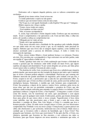 Estávamos sob o impacto daquela palestra, com os valiosos comentários que
ouvíramos.
Quando já nos íamos retirar, Josué avisou-me:
? o irmão palestrante o espera na sala quatro.
Confesso que um tremor tomou conta de meu corpo.
? Eu? Logo eu, ir até aquele iluminado e culto Espírito? Por que eu? ? indaguei.
Hilário segurou-me o braço e pediu:
? Vamos, nosso irmão nos espera.
- Você também vai falar com ele?
? Não, só iremos acompanhá-lo.
E, assim, logo estávamos à frente daquele irmão. Confesso que me encontrava
mudo. Josué o cumprimentou e me apresentou a ele. Com um belo olhar, o olhar dos
justos, ele sacudiu a cabeça ao cumprimentar-me:
? Obrigado por ter vindo até nós.
? Irmão, nós é que agradecemos.
? Este nosso encontro tem a finalidade de lhe agradecer pelo trabalho dirigido
aos que ainda estão em um corpo jovem e que, na era moderna, tanto precisam de
amparo. Sabemos que seus livros não só atingem alguns espíritas, como também tem
alcance acentuado junto a pessoas de diferentes crenças. A todos o irmão leva
mensagem de esperança.
Nisso, nossos irmãos Hilario e Josué pediram licença e se retiraram. Ficamos
nós dois. Ele convidou-me a acompanhá-lo e logo estávamos em um belo jardim, onde
um espelho d” água refletia o brilho do sol.
? Irmão, agradeço mais uma vez a bela explanação que tivemos a felicidade de
escutar e gostaria que me orientasse: onde tenho errado em meus livros, que alguns
espíritas até julgam anti-doutrinários? E por serem dirigidos aos jovens, por falar gírias
ou por narrar sobre os umbrais? Gostaria de saber a razão.
? Na doutrina do verbo, Luiz, eu pensava que Jesus era a sabedoria que ninguém
poderia igualar, que nasceu para nos dar exemplo de desprezo por tudo o que é material,
que só assim o homem poderia adquirir a imortalidade. Parecia-nos que somente nós
tínhamos merecido tão grande autoridade de magistério, pelo cuidado com que Ele, o
Cristo, ocupou-se de nós, e pensávamos que a cada dia nos aproximávamos dEle. Ás
vezes julgávamos que o Cristo era Deus revestido de carne, porém sem Lhe atribuir uma
inteligência humana. Entretanto, à medida que tudo fazíamos para compreender o
Cristo, Sua grandeza, e depois de ler muitos e muitos livros, sentimos, pelas trevas da
nossa alma, que não nos era permitido contemplar a grandeza do Cristo; que não
tínhamos ainda evolução suficiente para entender os espaços finitos e os infinitos. Como
queríamos conhecer a origem do Cristo, o Seu Espírito!... Começamos a sentir o Cristo
como Ele mesmo, sem Se transformar em outro, quer parcialmente e com algum
movimento, quer de qualquer outro modo. Confessamos, porém, que éramos demasiado
fraco para gritar do que estava cheio o nosso coração. Tagarelávamos à boca cheia
como sabichão, mas não passávamos para a frente o que a cada dia nossa alma
descobria: o caminho de Deus. Sim, Luiz Sérgio, o Cristo é o caminho que leva o
homem pecador a Deus. Já então nosso coração amava o Cristo, por isso buscávamos
compreender Sua Trindade e esse era nosso castigo. Começávamos a querer parecer um
sábio; não chorávamos e, por acréscimo, inchávamo-nos com a Ciência. Onde estava a
caridade que se levantava sobre o alicerce da humildade, que é Jesus Cristo? Nas
pregações que fazíamos, nos livros que escrevíamos? E dia após dia Ele, o Cristo, nos
chamava, querendo que fossemos ao Seu encontro, e nos colocava nas mãos as
Escrituras, para que ficasse impresso em nossa memória o sentimento que nelas, só
 
