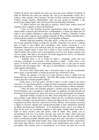 mistério da morte, não cumprirá sua meta, por causa dos maus espíritas. O espírita só
pode ser diferente dos outros nas atitudes, por que já foi apresentado a Deus, ele o
conhece, sabe o quanto o Pai é bondoso. No mais, ao falar cavernoso, falar somente em
Umbral, castigo, espíritos, Mediunidade, tanto em casa, quanto no trabalho, e não
possuir uma conduta digna, mais mal do que bem estará fazendo à Doutrina.
? É difícil escrever isso tudo para os espíritas, irmã Celina, muitos ficam até
zangados, pois se julgam os donos do Espiritismo.
? Luiz, as Casas Espíritas precisam urgentemente educar seus médiuns, pois
muitos ainda as buscam para desenvolver a mediunidade e o fazem por julgar que em
todos os seus conflitos familiares a culpa é dos Espíritos. E depois, a Doutrina é muito
mais do que muitos julgam, ela é a grande revelação de Deus, o último chamado para o
festim de bodas narrado no CAPITULO 22 do Evangelho de Mateus:
Falando ainda por parábolas, disse-lhes Jesus: o reino dos céus se assemelha a
um rei que, querendo festejar as bodas de seu filho, despachou seus servos a chamar
para as bodas os que tinham sido convidados; estes, porém, recusaram ir o rei
despachou outros servos com ordem de dizer da sua parte aos convidados: Preparei o
meu jantar; mandei matar os meus bois e todos os meus cevados; tudo está pronto;
vinde às bodas. Eles, porém, sem se incomodarem com isso, lá se foram, um para a sua
casa de campo, outro para o seu negócio. Os outros pegaram dos servos e os mataram,
depois de lhes haverem feito muitos ultrajes.
“ Sabendo disso, o rei se tomou de cólera e, mandando contra eles seus
exércitos, exterminou os assassinos e lhes queimou a cidade. “ Então, disse a seus
servos: O festim das bodas está inteiramente preparado; mas, os que para ele foram
chamados não eram dignos dele. “ Ide, pois, às encruzilhadas e chamai para as bodas
todos quantos encontrardes.
Os servos então saíram pelas ruas e trouxeram todos os que iam encontrando,
bons e maus; a sala das bodas se encheu de pessoas que se Puseram à mesa.
Entrou, em seguida, o rei para ver os que estavam à mesa, e, dando com um
homem que não vestia a túnica nupcial, ‘ disse-lhe: Meu amigo, como entraste aqui sem
a túnica nupcial? o homem guardou silêncio.
Então, disse o rei à sua gente: Atai-lhe as mãos e os pés e lançai-o nas trevas
exteriores: aí é que haverá prantos e ranger de dentes; porquanto, muitos há chamados,
mas poucos escolhidos. - Por que, irmã Celina, o festim de bodas é o último chamado?
? Deus há muito está tentando preparar o homem para lhe presentear com a
Terra Prometida, mas a arrogância, a sede de poder e a ganância vêm dele fazendo um
prisioneiro de suas fraquezas e, surdo, não ouve as vozes dos encarregados de chamá-lo.
Querendo festejar as bodas de seu filho, Deus despachou seus servos a chamar
para as bodas os que tinham sido convidados. Quem são eles: os primeiros homens que
ouviram o decálogo, que presenciaram a leitura das tábuas da lei, os servos do Senhor,
os primeiros profetas, entre eles o precursor do Cristo: Moisés. Estes, porém, recusaram
ir. Quem se recusou? Aqueles que, mesmo presenciando os fatos memoráveis narrados
na Bíblia, permaneceram indiferentes. O rei despachou outros servos com ordem de
dizer da sua parte aos convidados: preparei o meu jantar, mandei matar meus bois e
todos os meus cevados, tudo está pronto, vinde às bodas. Eles, porém, sem se
incomodarem com isso, lá se foram, uns para suas casas de campo, outros para seus
negócios. Aqui, o rei, que é Deus, enviou Seu filho Jesus, que veio até o plano físico
fazer o convite para as bodas. Mandei matar os meus bois, quis dizer Deus: vou mandar
em holocausto o meu filho muito amado, Jesus. Tudo está pronto diz Deus. Agora havia
sido muito mais difícil, a Terra havia sofrido uma transformação para receber o seu
governador. Eles, porém, nem se incomodaram, lá se foram, uns para sua casa de
 