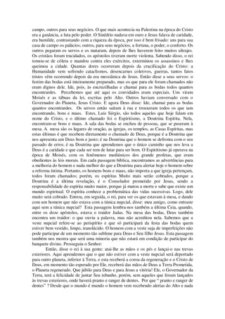 campo, outros para seus negócios. O que mais acontecia na Palestina na época do Cristo
era a ganância, a luta pelo poder. O Sinédrio nadava em ouro e Jesus falava de caridade,
era humilde, contrastando com a riqueza da época, por isso é bem frisado: uns para sua
casa de campo os palácios; outros, para seus negócios, a fortuna, o poder, o conforto. Os
outros pegaram os servos e os mataram, depois de lhes haverem feito muitos ultrajes.
Os cristãos foram trucidados, os apóstolos tiveram morte violenta. Sabendo disso, o rei
tomou-se de cólera e mandou contra eles exércitos, exterminou os assassinos e lhes
queimou a cidade. Quantas dores ocorreram depois da crucificação do Cristo: a
Humanidade vem sofrendo cataclismos, desencarnes coletivos, guerras, tantos fatos
tristes vêm ocorrendo depois da era messiânica de Jesus. Então disse a seus servos: o
festim das bodas está inteiramente preparado, mas os que para ele foram chamados não
eram dignos dele. Ide, pois, às encruzilhadas e chamai para as bodas todos quantos
encontrardes. Percebemos que até aqui os convidados eram especiais. Uns viram
Moisés e as tábuas da lei, escritas pelo Alto. Outros haviam conversado com o
Governador do Planeta, Jesus Cristo. E agora Deus disse: Ide, chamai para as bodas
quantos encontrardes. Os servos então saíram à rua e trouxeram todos os que iam
encontrando, bons e maus. Estes, Luiz Sérgio, são todos aqueles que hoje falam em
nome do Cristo, e o último chamado foi o Espiritismo, a Doutrina Espírita. Nela,
encontram-se bons e maus. A sala das bodas se encheu de pessoas, que se puseram à
mesa. A mesa são os lugares de oração, as igrejas, os templos, as Casas Espíritas, mas
estas últimas é que recebem diretamente o chamado de Deus, porque é a Doutrina que
nos apresenta um Deus bom e justo; é na Doutrina que o homem se defronta com o seu
passado de erros; é na Doutrina que aprendemos que o único caminho que nos leva a
Deus é a caridade e que cada ser tem de lutar para ser bom. O Espiritismo já operava na
época de Moisés, com os fenômenos mediúnicos dos grande profetas, que eram
obedientes às leis morais. Em cada passagem bíblica, encontramos as advertências para
a melhoria do homem e nada melhor do que a Doutrina para alertar hoje o homem sobre
a reforma íntima. Portanto, os homens bons e maus, não importa a que igreja pertençam,
todos foram chamados; porém, os espíritas Muito mais serão cobrados, porque a
Doutrina é a última revelação, é o Consolador prometido por Jesus, sendo a
responsabilidade do espírita muito maior, porque já matou a morte e sabe que existe um
mundo espiritual. O espírita conhece a problemática das vidas sucessivas. Logo, dele
muito será cobrado. Entrou, em seguida, o rei, para ver os que estavam à mesa, e dando
com um homem que não estava com a túnica nupcial, disse: meu amigo, como entraste
aqui sem a túnica nupcial? Esta passagem lembra-nos também a última Ceia, quando,
entre os doze apóstolos, estava o traidor Judas. Na mesa das bodas, Deus também
encontra um traidor: o que ouviu a palavra, mas não acreditou nela. Sabemos que a
veste nupcial refere-se ao perispírito e que só participará da festa das bodas quem
estiver bem vestido, limpo, translúcido. O homem com a veste suja de imperfeições não
pode participar de um momento tão sublime para Deus e Seu filho Jesus. Esta passagem
também nos mostra que será uma minoria que não estará em condição de participar do
banquete divino. Prosseguiu o Senhor:
Então, disse o rei à sua gente: atai-lhe as mãos e os pés e lançai-o nas trevas
exteriores. Aqui aprendemos que o que não estiver com a veste nupcial será deportado
para outro planeta, inferior à Terra, e esta receberá a coroa da regeneração e o Cristo de
Deus, em momento tão esperado por Ele, receberá das mãos de Deus a Terra Prometida,
o Planeta regenerado. Que júbilo para Deus e para Jesus a vitória! Ele, o Governador da
Terra, terá a felicidade de juntar Seu rebanho, porém, sem aqueles que foram lançados
às trevas exteriores, onde haverá pranto e ranger de dentes. Por que “ pranto e ranger de
dentes” ? Desde que o mundo é mundo o homem vem recebendo alertas do Alto e nada
 