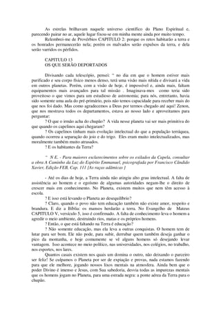 As estrelas brilhavam naquele universo científico do Plano Espiritual e,
parecendo pairar no ar, aquele lugar fixou-se em minha mente ainda por muito tempo.
Relembrei-me de Provérbios CAPITULO 2: porque os retos habitarão a terra e
os honrados permanecerão nela; porém os malvados serão expulsos da terra, e dela
serão varridos os pérfidos.
CAPITULO 13
OS QUE SERÃO DEPORTADOS
Divisando cada telescópio, pensei: “ no dia em que o homem estiver mais
purificado e seu corpo físico menos denso, terá uma visão mais nítida e divisará a vida
em outros planetas. Porém, com a visão de hoje, é impossível e, ainda mais, faltam
equipamentos mais avançados para tal missão . Imaginava-mos como teria sido
proveitoso o que vimos para um estudioso de astronomia; para nós, entretanto, havia
sido somente uma aula do pré-primário, pois não temos capacidade para receber mais do
que nos foi dado. Mas como agradecemos a Deus por termos chegado até aqui! Zenon,
que nos mostrava todos os departamentos, estava ao nosso lado e aproveitamos para
perguntar:
? O que o irmão acha do chupão? A vida nesse planeta vai ser mais primitiva do
que quando os capelinos aqui chegaram?
? Os capelinos tinham mais evolução intelectual do que a população terráquea,
quando ocorreu a separação do joio e do trigo. Eles eram muito intelectualizados, mas
moralmente também muito atrasados.
? E os habitantes da Terra?
“ N E. - Para maiores esclarecimentos sobre os exilados da Capela, consultar
a obra A Caminho da Luz do Espírito Emmanuel, psicografada por Francisco Cândido
Xavier, Edição FEB, Cap. 111 {As raças adâmicas }
- Até os dias de hoje, a Terra ainda não atingiu alto grau intelectual. A falta de
assistência ao homem e o egoísmo de algumas autoridades negam-lhe o direito de
crescer mais em conhecimento. No Planeta, existem muitos que nem têm acesso à
escola.
? E isso está levando o Planeta ao desequilíbrio?
? Claro, quando o povo não tem educação também não existe amor, respeito e
brandura. E diz a Bíblia: os mansos herdarão a terra. No Evangelho de Mateus
CAPITULO V, versículo 5, isso é confirmado. A falta de conhecimento leva o homem a
agredir o meio ambiente, destruindo rios, matas e os próprios homens.
? Então, o que está faltando na Terra é educação?
? Não somente educação, mas ela leva a outras conquistas. O homem tem de
lutar para ser bom. Ele não pode, para subir, derrubar quem também deseja ganhar o
pico da montanha, e hoje comumente se vê alguns homens só desejando levar
vantagem. Isso acontece no meio político, nas universidades, nos colégios, no trabalho,
nos esportes, nos lares.
Quantos casais existem nos quais um domina o outro, não deixando o parceiro
ser feliz! Se culpamos o Planeta por ser de expiação e provas, nada estamos fazendo
para que ele melhore, jogando nossos lixos mentais na atmosfera. Ainda bem que o
poder Divino é imenso e Jesus, com Sua sabedoria, desvia todas as impurezas mentais
que os homens jogam no Planeta, para uma estrada negra: a ponte aérea da Terra para o
chupão.
 