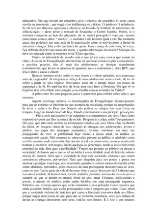 educandos. Não que devam dar conselhos, pois o excesso de conselhos às vezes causa
revolta na juventude , que reage com indiferença ou críticas. O professor é referência.
Se ele tem um discurso agressivo e ofensivo, só falando de Umbral, de obsessores, de
influenciação, o aluno perde a vontade de freqüentar o Centro Espírita. Porém, se o
instrutor colocar-se ao lado do educando, ele se sentirá protegido e verá que, mesmo
convivendo com os ditos “ mortos” , o instrutor é um homem igual a ele. No momento
atual, não podemos dar uma aula de Evangelização como se estivéssemos à frente de
inocentes crianças. Elas estão em busca de apoio. Uma criança de seis anos, às vezes,
fica defronte da televisão umas dez horas, e quanta informação ela recebe? Será que ela
deve ser educada como se inocente fosse? Claro que não.
Temos de informá-la de acordo com o que vê em casa, com o que assiste no
vídeo. As aulas de Evangelização devem falar do que hoje assusta os pais e educadores:
a gravidez precoce, não só mais das adolescentes, as doenças sexualmente
transmissíveis, que levam as meninas de quatorze anos a contraírem o vírus HPV, que
lesa o útero e causa o câncer.
Quantas meninas estão tendo os seus úteros e ovários retirados, sem esperança
mais de engravidar! Já imaginou a cabeça de uma adolescente nesse estado, de ter de
sofrer a perda de seus órgãos? Precisamos levar até o mundo físico um pouco de
esperança e de fé. Os espíritas têm de levar para seus lares a Doutrina. Por que só os
Espíritas têm dificuldade em contagiar a sua família com as verdades do Cristo?”
A palestrante fez uma pequena pausa e aproveitei para refletir sobre tudo o que
escutara.
Aquela psicóloga alertava os encarregados da Evangelização infanto-juvenil,
para que os espíritas se inteirem do que acontece na sociedade, porque os encarregados
de levar a palavra de Deus aos homens não podem se refugiar em suas Casas ou
templos, longe do mundo louco de hoje. Dando continuidade a sua preleção, prosseguiu:
- “ Pais e avós não podem viver culpando os companheiros dos seus filhos como
responsáveis pelo que lhes acontece de errado. De quem e a culpa, então? perguntamos.
Dos pais, que não estão atentos às informações erradas que seus filhos vêm recebendo
da mídia. As imagens claras de sexo chegam às crianças, aos adolescentes, jovens e
adultos, nas capas dos principais semanários, revistas, out-doors nas ruas, nas
propagandas de tevê. A publicidade hoje traduz a época atual, ou melhor, as
transgressões atuais. Não somente as telenovelas passam ao público o adultério como
um fato comum, onde casais não têm vínculo moral um como outro, como as revistas de
homens e mulheres sem roupas fazem apologia às perversões, tendo o sexo como tema
principal da vida. Que quer a publicidade? Vender seu produto ao público ou chocar a
sociedade? Achamos que o que se vê na mídia é uma realidade cruel de falta de valores
morais do homem. Será que a sociedade de hoje está aceitando costumes que ontem
considerava obscenos, perversões? Será que ninguém pára um pouco e pensa em
analisar a poluição visual que vem ocorrendo, quando os valores morais da família estão
sendo abafados, oprimidos, pelos excessos de uma propaganda descontrolada do sexo,
como se este fizesse parte da vida do homem vinte e quatro horas por dia? Sabemos que
isso não é verdade. O homem luta, estuda, trabalha, portanto, tem muito mais deveres a
cumprir do que se perder no mundo irreal do sexo atual. Crianças, adolescentes e
jovens, e mesmo os adultos, estão sendo iludidos por uma propaganda enganosa.
Sabemos que existem aqueles que estão resistindo a essa poluição visual, aqueles que
ainda possuem família, que estão preocupados com a imagem que criam. Esses abem
que a sociedade violenta de hoje tem por causa a liberdade excessiva dada aos filhos,
porque surgiu uma teoria de que, para não se tornarem neuróticas, seus pais tinham de
deixar as crianças destruírem seus lares, criá-las sem limites. E é isso o que estamos
 