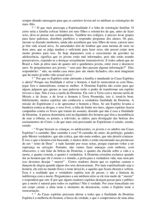 sempre ditando mensagens para que os carteiros levem até os médiuns as orientações do
mais Alto.
? “ O que mais preocupa a Espiritualidade é a falta de orientação familiar. O
certo seria a família colocar limites em seus filhos e orientá-los de que, antes de fazer
sexo, deve-se pensar nas conseqüências. Também nos colégios, é preciso levar grupos
para fazer palestras, distribuir panfletos e responder perguntas dos alunos. Os pais,
mesmo se dizendo modernos, ainda não acreditam que seus filhos de treze, catorze anos
já têm vida sexual ativa. As autoridades têm de lembrar que uma menina de onze ou
doze anos, que se julga madura o suficiente para fazer sexo, não possui corpo nem
mente prontos para isso. Se hoje deparamos com o crescimento da gravidez na
adolescência, significa que os jovens estão mal informados, pois não estão usando
preservativos, expondo-se a doenças sexualmente transmissíveis. E todos sabem que no
Brasil a Aids já afeta mais de quatro mil e quinhentos jovens, entre treze e dezenove
anos. Se perguntarmos aos jovens: “ seus pais lhes passam alguma informação?” Eles
responderão: “ não, na minha casa meus pais são muito fechados; eles nem imaginam
que há muito já tenho vida sexual ativa” .
? ” Por que os Espíritos estão alertando a família e mandando às Casas Espíritas
o alerta? Porque sua finalidade é salvar o homem, é fazê-lo reencontrar-se com Deus,
jogar fora o materialismo, tomar-se melhor. A Doutrina Espírita não existe para que
alguns julguem que apenas as suas palavras terão o poder de transformar um espírito
trevoso e mau. Não é essa a tarefa da Doutrina. Ela veio à Terra com a mesma tarefa de
Moisés e de Jesus: a de levar o homem à Terra Prometida, isto é, torná-lo bom.
Infelizmente, muitos espíritas não conhecem a verdadeira finalidade da Doutrina. A
missão do Espiritismo é a de apresentar o homem a Deus. Se um Espírito levanta a
bandeira contra as drogas, o sexo livre, a falta de limite nos lares, alguns espíritas fazem
campanhas contra os livros que tratam do assunto, dizendo que não é essa a finalidade
da Doutrina. A pureza doutrinária está na dignidade dos homens que têm a incumbência
de usar a tribuna, os jornais, a televisão, as rádios, para divulgação das belezas dos
ensinamentos do Cristo. o de que mais está precisando no Espiritismo é estudo, estudo,
estudo.
- “ O que buscam as crianças, os adolescentes, os jovens e os adultos nas Casas
Espíritas? o caminho. Que caminho é esse? O caminho do amor, da perfeição, guiados
pelo Mestre verdadeiro, que não critica, que não mata sonhos, que não destrói criaturas.
É isso o que o homem está buscando, e muitos deles o estão encontrando nas promessas
de um “ reino de Deus” e tudo fazendo por essas seitas, porque esperam voltar a ter
esperança na salvação. Portanto, não vamos fazer ameaças com umbrais, com
obsessores, e sim falar da beleza da Doutrina, o quanto ela elucida sobre a vida e a
morte, o quanto consola, o quanto é verdadeira. A Doutrina cristalina esclarece quando
diz ao homem que ele é eterno e o túmulo, a porta para a verdadeira vida, mas nem por
isso devemos desejar “ morrer” . Certos oradores dizem que os espíritas cantam e
dançam de alegria quando alguns dos seus desencarnam. Por mais espiritualizado seja o
homem, ele está no mundo físico e teme deixá-lo, e aqueles que ficam choram e sofrem.
Essa é a realidade que o verdadeiro espírita tem de passar, e não a fantasia da
indiferença com a morte. Perguntemos a um médium sério se ele tem medo de “ morrer”
e responderá que sim. E por que alguns oradores espíritas desejam passar para o público
que a morte é natural para todos os espíritas? Não é verdade. Por estar trancafiado em
um corpo carnal, a alma teme o momento do desencarne, como o Espírito teme a
reencarnação.
? “ As Casas espíritas precisam alertar a todos que a finalidade da Doutrina
Espírita é a melhoria do homem, a busca da verdade, e que o compromisso de uma alma
 
