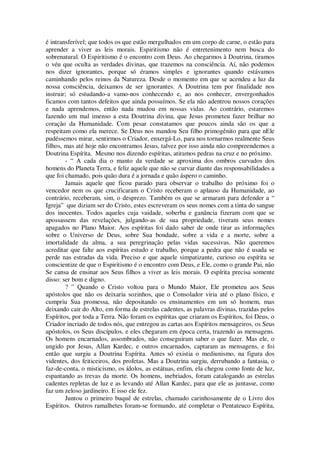 é intransferível; que todos os que estão mergulhados em um corpo de carne, o estão para
aprender a viver as leis morais. Espiritismo não é entretenimento nem busca do
sobrenatural. O Espiritismo é o encontro com Deus. Ao chegarmos à Doutrina, tiramos
o véu que oculta as verdades divinas, que trazemos na consciência. Aí, não podemos
nos dizer ignorantes, porque só éramos simples e ignorantes quando estávamos
caminhando pelos reinos da Natureza. Desde o momento em que se acendeu a luz da
nossa consciência, deixamos de ser ignorantes. A Doutrina tem por finalidade nos
instruir; só estudando-a vamo-nos conhecendo e, ao nos conhecer, envergonhados
ficamos com tantos defeitos que ainda possuímos. Se ela não adentrou nossos corações
e nada aprendemos, então nada mudou em nossas vidas. Ao contrário, estaremos
fazendo um mal imenso a esta Doutrina divina, que Jesus prometeu fazer brilhar no
coração da Humanidade. Com pesar constatamos que poucos ainda são os que a
respeitam como ela merece. Se Deus nos mandou Seu filho primogênito para que nEle
pudéssemos mirar, sentirmos o Criador, enxergá-Lo, para nos tornarmos realmente Seus
filhos, mas até hoje não encontramos Jesus, talvez por isso ainda não compreendemos a
Doutrina Espírita. Mesmo nos dizendo espíritas, atiramos pedras na cruz e no próximo.
- “ A cada dia o manto da verdade se aproxima dos ombros curvados dos
homens do Planeta Terra, e feliz aquele que não se curvar diante das responsabilidades a
que foi chamado, pois quão dura é a jornada e quão áspero o caminho.
Jamais aquele que ficou parado para observar o trabalho do próximo foi o
vencedor nem os que crucificaram o Cristo receberam o aplauso da Humanidade, ao
contrário, receberam, sim, o desprezo. Também os que se armaram para defender a “
Igreja” que diziam ser do Cristo, estes escreveram os seus nomes com a tinta do sangue
dos inocentes. Todos aqueles cuja vaidade, soberba e ganância fizeram com que se
apossassem das revelações, julgando-as de sua propriedade, tiveram seus nomes
apagados no Plano Maior. Aos espíritas foi dado saber de onde tirar as informações
sobre o Universo de Deus, sobre Sua bondade, sobre a vida e a morte, sobre a
imortalidade da alma, a sua peregrinação pelas vidas sucessivas. Não queremos
acreditar que falte aos espíritas estudo e trabalho, porque a pedra que não é usada se
perde nas estradas da vida. Preciso e que aquele simpatizante, curioso ou espírita se
conscientize de que o Espiritismo é o encontro com Deus, e Ele, como o grande Pai, não
Se cansa de ensinar aos Seus filhos a viver as leis morais. O espírita precisa somente
disso: ser bom e digno.
? ” Quando o Cristo voltou para o Mundo Maior, Ele prometeu aos Seus
apóstolos que não os deixaria sozinhos, que o Consolador viria até o plano físico, e
cumpriu Sua promessa, não depositando os ensinamentos em um só homem, mas
deixando cair do Alto, em forma de estrelas cadentes, as palavras divinas, trazidas pelos
Espíritos, por toda a Terra. Não foram os espíritas que criaram os Espíritos, foi Deus, o
Criador incriado de todos nós, que entregou as cartas aos Espíritos mensageiros, os Seus
apóstolos, os Seus discípulos, e eles chegaram em época certa, trazendo as mensagens.
Os homens encarnados, assombrados, não conseguiram saber o que fazer. Mas ele, o
ungido por Jesus, Allan Kardec, e outros encarnados, captaram as mensagens, e foi
então que surgiu a Doutrina Espírita. Antes só existia o mediunismo, na figura dos
videntes, dos feiticeiros, dos profetas. Mas a Doutrina surgiu, derrubando a fantasia, o
faz-de-conta, o misticismo, os ídolos, as estátuas, enfim, ela chegou como fonte de luz,
espantando as trevas da morte. Os homens, inebriados, foram catalogando as estrelas
cadentes repletas de luz e as levando até Allan Kardec, para que ele as juntasse, como
faz um zeloso jardineiro. E isso ele fez.
Juntou o primeiro buquê de estrelas, chamado carinhosamente de o Livro dos
Espíritos. Outros ramalhetes foram-se formando, até completar o Pentateuco Espírita,
 