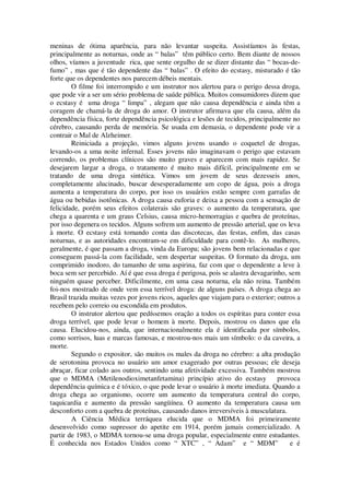 meninas de ótima aparência, para não levantar suspeita. Assistíamos às festas,
principalmente as noturnas, onde as “ balas” têm público certo. Bem diante de nossos
olhos, víamos a juventude rica, que sente orgulho de se dizer distante das “ bocas-de-
fumo” , mas que é tão dependente das “ balas” . O efeito do ecstasy, misturado é tão
forte que os dependentes nos parecem débeis mentais.
O filme foi interrompido e um instrutor nos alertou para o perigo dessa droga,
que pode vir a ser um sério problema de saúde pública. Muitos consumidores dizem que
o ecstasy é uma droga “ limpa” , alegam que não causa dependência e ainda têm a
coragem de chamá-la de droga do amor. O instrutor afirmava que ela causa, além da
dependência física, forte dependência psicológica e lesões de tecidos, principalmente no
cérebro, causando perda de memória. Se usada em demasia, o dependente pode vir a
contrair o Mal de Alzheimer.
Reiniciada a projeção, vimos alguns jovens usando o coquetel de drogas,
levando-os a uma noite infernal. Esses jovens não imaginavam o perigo que estavam
correndo, os problemas clínicos são muito graves e aparecem com mais rapidez. Se
desejarem largar a droga, o tratamento é muito mais difícil, principalmente em se
tratando de uma droga sintética. Vimos um jovem de seus dezesseis anos,
completamente alucinado, buscar desesperadamente um copo de água, pois a droga
aumenta a temperatura do corpo, por isso os usuários estão sempre com garrafas de
água ou bebidas isotônicas. A droga causa euforia e deixa a pessoa com a sensação de
felicidade, porém seus efeitos colaterais são graves: o aumento da temperatura, que
chega a quarenta e um graus Celsius, causa micro-hemorragias e quebra de proteínas,
por isso degenera os tecidos. Alguns sofrem um aumento de pressão arterial, que os leva
à morte. O ecstasy está tomando conta das discotecas, das festas, enfim, das casas
noturnas, e as autoridades encontram-se em dificuldade para contê-lo. As mulheres,
geralmente, é que passam a droga, vinda da Europa; são jovens bem relacionadas e que
conseguem passá-la com facilidade, sem despertar suspeitas. O formato da droga, um
comprimido inodoro, do tamanho de uma aspirina, faz com que o dependente a leve à
boca sem ser percebido. Aí é que essa droga é perigosa, pois se alastra devagarinho, sem
ninguém quase perceber. Dificilmente, em uma casa noturna, ela não reina. Também
foi-nos mostrado de onde vem essa terrível droga: de alguns países. A droga chega ao
Brasil trazida muitas vezes por jovens ricos, aqueles que viajam para o exterior; outros a
recebem pelo correio ou escondida em produtos.
O instrutor alertou que pedíssemos oração a todos os espíritas para conter essa
droga terrível, que pode levar o homem à morte. Depois, mostrou os danos que ela
causa. Elucidou-nos, ainda, que internacionalmente ela é identificada por símbolos,
como sorrisos, luas e marcas famosas, e mostrou-nos mais um símbolo: o da caveira, a
morte.
Segundo o expositor, são muitos os males da droga no cérebro: a alta produção
de serotonina provoca no usuário um amor exagerado por outras pessoas; ele deseja
abraçar, ficar colado aos outros, sentindo uma afetividade excessiva. Também mostrou
que o MDMA (Metilenodioximetanfetamina) princípio ativo do ecstasy provoca
dependência química e é tóxico, o que pode levar o usuário à morte imediata. Quando a
droga chega ao organismo, ocorre um aumento da temperatura central do corpo,
taquicardia e aumento da pressão sangüínea. O aumento da temperatura causa um
desconforto com a quebra de proteínas, causando danos irreversíveis à musculatura.
A Ciência Médica terráquea elucida que o MDMA foi primeiramente
desenvolvido como supressor do apetite em 1914, porém jamais comercializado. A
partir de 1983, o MDMA tornou-se uma droga popular, especialmente entre estudantes.
É conhecida nos Estados Unidos como “ XTC” , “ Adam” e “ MDM” e é
 