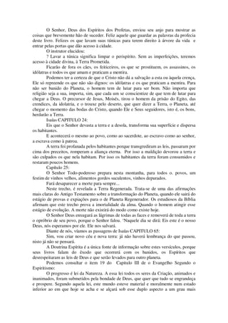 O Senhor, Deus dos Espíritos dos Profetas, enviou seu anjo para mostrar as
coisas que brevemente hão de suceder. Feliz aquele que guardar as palavras da profecia
deste livro. Felizes os que lavam suas túnicas para terem direito à árvore da vida e
entrar pelas portas que dão acesso à cidade.
O instrutor elucidou:
? Lavar a túnica significa limpar o perispírito. Sem as imperfeições, teremos
acesso à cidade divina, à Terra Prometida.
Ficarão de fora os cães, os feiticeiros, os que se prostituem, os assassinos, os
idólatras e todos os que amam e praticam a mentira.
Podemos ter a certeza de que o Cristo não dá a salvação a esta ou àquela crença,
Ele só repreende os que não são dignos: os idólatras e os que praticam a mentira. Para
não ser banido do Planeta, o homem tem de lutar para ser bom. Não importa que
religião seja a sua, importa, sim, que cada um se conscientize de que tem de lutar para
chegar a Deus. O precursor de Jesus, Moisés, tirou o homem da prisão do Egito, das
crendices, da idolatria, e o trouxe pelo deserto, que quer dizer a Terra, o Planeta, até
chegar o momento das bodas do Cristo, quando Ele e Seus seguidores, isto é, os bons,
herdarão a Terra.
Isaías CAPITULO 24:
Eis que o Senhor devasta a terra e a desola, transforma sua superfície e dispersa
os habitantes.
E acontecerá o mesmo ao povo, como ao sacerdote, ao escravo como ao senhor,
a escrava como à patroa.
A terra foi profanada pelos habitantes porque transgrediram as leis, passaram por
cima dos preceitos, romperam a aliança eterna. Por isso a maldição devorou a terra e
são culpados os que nela habitam. Por isso os habitantes da terra foram consumidos e
restaram poucos homens.
Capítulo 25:
O Senhor Todo-poderoso prepara nesta montanha, para todos o. povos, um
festim de vinhos velhos, alimentos gordos suculentos, vinhos depurados.
Fará desaparecer a morte para sempre...
Neste trecho, é revelada a Terra Regenerada. Trata-se de uma das afirmações
mais claras do Antigo Testamento sobre a transformação do Planeta, quando ele sairá do
estágio de provas e expiações para o de Planeta Regenerador. Os estudiosos da Bíblia
afirmam que este trecho prova a imortalidade da alma. Quando o homem atingir esse
estágio de evolução. A morte não existirá do modo como existe hoje.
O Senhor Deus enxugará as lágrimas de todas as faces e removerá de toda a terra
o opróbrio de seu povo, porque o Senhor falou. ‘Naquele dia se dirá: Eis este é o nosso
Deus, nós esperamos por ele. Ele nos salvará.
Diante de nós, víamos as passagens de Isaías CAPITULO 65:
Sim, vou criar novo céu e nova terra: já não haverá lembrança do que passou,
nisto já não se pensará.
A Doutrina Espírita é a única fonte de informação sobre estes versículos, porque
seus livros falam do êxodo que ocorrerá com os banidos, os Espíritos que
desrespeitaram as leis de Deus e que serão levados para outro planeta.
Podemos consultar o item 19 do Capitulo III de o Evangelho Segundo o
Espiritismo:
O progresso é lei da Natureza. A essa lei todos os seres da Criação, animados e
inanimados, foram submetidos pela bondade de Deus, que quer que tudo se engrandeça
e prospere. Segundo aquela lei, este mundo esteve material e moralmente num estado
inferior ao em que hoje se acha e se alçará sob esse duplo aspecto a um grau mais
 