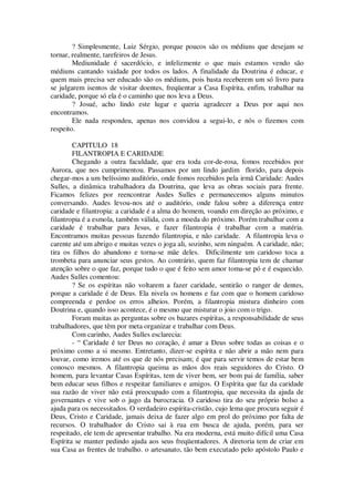 ? Simplesmente, Luiz Sérgio, porque poucos são os médiuns que desejam se
tornar, realmente, tarefeiros de Jesus.
Mediunidade é sacerdócio, e infelizmente o que mais estamos vendo são
médiuns cantando vaidade por todos os lados. A finalidade da Doutrina é educar, e
quem mais precisa ser educado são os médiuns, pois basta receberem um só livro para
se julgarem isentos de visitar doentes, freqüentar a Casa Espírita, enfim, trabalhar na
caridade, porque só ela é o caminho que nos leva a Deus.
? Josué, acho lindo este lugar e queria agradecer a Deus por aqui nos
encontramos.
Ele nada respondeu, apenas nos convidou a segui-lo, e nós o fizemos com
respeito.
CAPITULO 18
FILANTROPIA E CARIDADE
Chegando a outra faculdade, que era toda cor-de-rosa, fomos recebidos por
Aurora, que nos cumprimentou. Passamos por um lindo jardim florido, para depois
chegar-mos a um belíssimo auditório, onde fomos recebidos pela irmã Caridade: Audes
Sulles, a dinâmica trabalhadora da Doutrina, que leva as obras sociais para frente.
Ficamos felizes por reencontrar Audes Sulles e permanecemos alguns minutos
conversando. Audes levou-nos até o auditório, onde falou sobre a diferença entre
caridade e filantropia: a caridade é a alma do homem, voando em direção ao próximo, e
filantropia é a esmola, também válida, com a moeda do próximo. Porém trabalhar com a
caridade é trabalhar para Jesus, e fazer filantropia é trabalhar com a matéria.
Encontramos muitas pessoas fazendo filantropia, e não caridade. A filantropia leva o
carente até um abrigo e muitas vezes o joga ali, sozinho, sem ninguém. A caridade, não;
tira os filhos do abandono e torna-se mãe deles. Dificilmente um caridoso toca a
trombeta para anunciar seus gestos. Ao contrário, quem faz filantropia tem de chamar
atenção sobre o que faz, porque tudo o que é feito sem amor toma-se pó e é esquecido.
Audes Sulles comentou:
? Se os espíritas não voltarem a fazer caridade, sentirão o ranger de dentes,
porque a caridade é de Deus. Ela nivela os homens e faz com que o homem caridoso
compreenda e perdoe os erros alheios. Porém, a filantropia mistura dinheiro com
Doutrina e, quando isso acontece, é o mesmo que misturar o joio com o trigo.
Foram muitas as perguntas sobre os bazares espíritas, a responsabilidade de seus
trabalhadores, que têm por meta organizar e trabalhar com Deus.
Com carinho, Audes Sulles esclarecia:
- “ Caridade é ter Deus no coração, é amar a Deus sobre todas as coisas e o
próximo como a si mesmo. Entretanto, dizer-se espírita e não abrir a mão nem para
louvar, como iremos até os que de nós precisam; é que para servir temos de estar bem
conosco mesmos. A filantropia queima as mãos dos reais seguidores do Cristo. O
homem, para levantar Casas Espíritas, tem de viver bem, ser bom pai de família, saber
bem educar seus filhos e respeitar familiares e amigos. O Espírita que faz da caridade
sua razão de viver não está preocupado com a filantropia, que necessita da ajuda de
governantes e vive sob o jugo da burocracia. O caridoso tira do seu próprio bolso a
ajuda para os necessitados. O verdadeiro espírita-cristão, cujo lema que procura seguir é
Deus, Cristo e Caridade, jamais deixa de fazer algo em prol do próximo por falta de
recursos. O trabalhador do Cristo sai à rua em busca de ajuda, porém, para ser
respeitado, ele tem de apresentar trabalho. Na era moderna, está muito difícil uma Casa
Espírita se manter pedindo ajuda aos seus freqüentadores. A diretoria tem de criar em
sua Casa as frentes de trabalho. o artesanato, tão bem executado pelo apóstolo Paulo e
 
