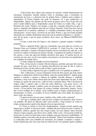 - Cada Centro deve adotar uma maneira de sustento, criando departamento de
artesanato, restaurante, fazendo almoços todos os domingos, para a construção ou
manutenção da Casa, e a diretoria tirar do próprio bolso o dinheiro para comprar os
ingredientes. O Centro Espírita não pode ter despesas. Aí é que conhecemos os
desprendidos. Alguns são espíritas até não terem de gastar com a Casa. O que não está
certo é pedir dinheiro para o freqüentador casual do Centro ou vender rifas, o que a
Doutrina não aceita. Falamos isso porque a cada dia a situação financeira do pais se
agrava e ninguém tem dinheiro para dar aos Centros Espíritas. Cada Casa deve buscar
uma maneira de se sustentar, repetimos, e o trabalho comunitário ainda é um meio de
entrelaçarmos nossas forças, em busca de um ideal. Porém, o que um Centro Espírita
alicerçado nas verdades doutrinárias não pode usar de maneira nenhuma é o “ dízimo,” ,
pois dai de graça o que de graça recebestes disse Jesus, em Mateus,CAPITULO10,
versículo 8.
? O que a irmã acha dos bingos e dos almoços e jantares regados a bebidas?
perguntei.
? Disse o apóstolo Paulo: tudo nos é permitido, mas nem tudo nos convém, na
Primeira Carta aos Coríntios CAPITULO 6, versículo 12. Cada Casa faz o que bem
entende, entretanto o respeito à Doutrina Espírita está na consciência de cada um, e não
convém ao espírita se macular por míseras moedas. A grandeza do espírita é respeitar as
leis morais, e estas não aprovam bebidas alcoólicas nem jogos. O espírita tem de ser
coerente em seus atos; ou ele é um espírita consciencioso ou será mais um espiritualista
nos caminhos do mundo físico.
? A irmã é adepta do trabalho em Casas Espíritas?
? Sim, a Casa tem de se manter. Ela tem despesas, portanto, para que não caia na
tentação do ouro, seria bom se os espíritas descobrissem um meio de não ir contra a
Doutrina do Cristo, de não cobrar o pão de Deus a quem tem fome.
? A irmã conhece alguma Casa que se mantém sem viver pedindo ao público?
- Sim, conhecemos, e nossas orientações foram tão bem aceitas que hoje muitos
indagam, ao adentrarem a bela Casa de Maria: onde eles acham dinheiro? Aquele grupo
segurou e continua a segurar a charrua do trabalho, fazendo almoços e vendendo
artesanato, e hoje esses irmãos fazem parte das feiras mais importantes do país. E tudo
começou no quarto de uma jovem , onde foi feito o primeiro bazar. Não é um bazar de
roupas velhas e sapatos sujos; é feito por mãos dadivosas, com peças novas e de
primeira qualidade, porque o público gosta de artesanato fino. Para que isso venha a
ocorrer, a Casa precisa criar grupos de costura, bordado, marcenaria, pintura. Assim,
não só terá condição de se manter, como também usará a terapia ocupacional para os
desesperados, os tristes, os sozinhos. E nesses trabalhos não existe idade, da criança ao
idoso, todos são capazes.
? E quem arcará com esse gasto: madeira, tinta, enfim, todo o material?
? Aí é que a caridade entra: cada um deve comprar seu material e doar à Casa o
seu trabalho. Na época do Messias todos eram artesãos, e hoje teremos de voltar no
tempo, porque poucos querem dar alguma coisa aos que precisam.
E a Casa, ao aceitar os lixos dos freqüentadores - porque existem aqueles que
julgam que os pobres só merecem trapos - também não deve passá-los para o carente. O
verdadeiro caridoso, quando doa suas roupas usadas, faz uma seleção, nunca devendo
oferecer roupas rasgadas, que talvez nem o pobre venha a usar. A Casa pode recebê-las,
porém não as coloca no bazar para serem vendidas, para que não perca credibilidade. O
trabalho espírita é uma bela carta de amor da Doutrina. Várias Casas Espíritas tomaram-
se conhecidas pelos seus trabalhos de artesanato, de caridade e tomamos a repetir: o
Centro Espírita que não criar uma fonte de renda terá de viver pedindo ajuda ao público
 