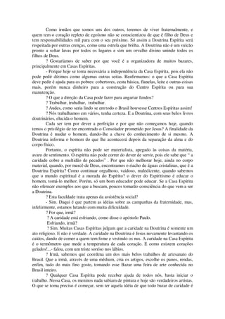Como irmãos que somos uns dos outros, teremos de viver fraternalmente, e
quem tem o coração repleto de egoísmo não se conscientizou de que é filho de Deus e
tem responsabilidades mil para com o seu próximo. Só assim a Doutrina Espírita será
respeitada por outras crenças, como uma estrela que brilha. A Doutrina não é um vulcão
pronto a soltar lavas por todos os lugares e sim um orvalho divino unindo todos os
filhos de Deus.
? Gostaríamos de saber por que você é a organizadora de muitos bazares,
principalmente em Casas Espíritas.
- Porque hoje se toma necessária a independência da Casa Espírita, pois ela não
pode pedir dízimos como algumas outras seitas. Reafirmamos: o que a Casa Espírita
deve pedir é ajuda para os pobres: cobertores, cesta básica, flanelas, leite e outras coisas
mais, porém nunca dinheiro para a construção do Centro Espírita ou para sua
manutenção.
? O que a direção da Casa pode fazer para angariar fundos?
? Trabalhar, trabalhar, trabalhar.
? Audes, como seria lindo se em todo o Brasil houvesse Centros Espíritas assim!
? Nós trabalhamos em vários, tenha certeza. E a Doutrina, com seus belos livros
doutrinários, elucida o homem.
Cada ser tem por dever a perfeição e por que não começamos hoje, quando
temos o privilégio de ter encontrado o Consolador prometido por Jesus? A finalidade da
Doutrina é mudar o homem, dando-lhe a chave do conhecimento de si mesmo. A
Doutrina informa o homem do que lhe acontecerá depois da separação da alma e do
corpo físico.
Portanto, o espírita não pode ser materialista, apegado às coisas da matéria,
avaro de sentimento. O espírita não pode correr do dever de servir, pois ele sabe que “ a
caridade cobre a multidão de pecados” . Por que não melhorar hoje, ainda no corpo
material, quando, por mercê de Deus, encontramos o riacho de águas cristalinas, que é a
Doutrina Espírita? Como continuar orgulhoso, vaidoso, maledicente, quando sabemos
que o mundo espiritual é a morada do Espírito? o dever do Espiritismo é educar o
homem, tomá-lo melhor. Porém, só um bom educador pode educar. Se a Casa Espírita
não oferecer exemplos aos que a buscam, poucos tomarão consciência do que vem a ser
a Doutrina.
? Esta faculdade trata apenas da assistência social?
- Sim. Daqui é que partem as idéias sobre as campanhas da fraternidade, mas,
infelizmente, estamos lutando com muita dificuldade.
? Por que, irmã?
? A caridade está esfriando, como disse o apóstolo Paulo.
Esfriando, irmã?
? Sim. Muitas Casas Espíritas julgam que a caridade na Doutrina é somente um
ato religioso. E não é verdade. A caridade na Doutrina é Jesus novamente levantando os
caídos, dando de comer a quem tem fome e vestindo os nus. A caridade na Casa Espírita
é o termômetro que mede a temperatura de cada coração. E como existem corações
gelados!...- falou, com um triste sorriso nos lábios.
? Irmã, sabemos que coordena um dos mais belos trabalhos de artesanato do
Brasil. Que a irmã, através de uma médium, cria os artigos, escolhe os panos, rendas,
enfim, tudo do mais fino gosto, tomando esse Bazar uma feira de arte conhecida no
Brasil inteiro.
? Qualquer Casa Espírita pode receber ajuda de todos nós, basta iniciar o
trabalho. Nessa Casa, os meninos nada sabiam de pintura e hoje são verdadeiros artistas.
O que se toma preciso é começar, sem ter aquela idéia de que todo bazar de caridade é
 
