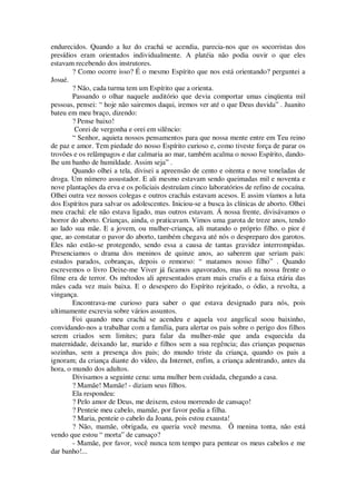 endurecidos. Quando a luz do crachá se acendia, parecia-nos que os socorristas dos
presídios eram orientados individualmente. A platéia não podia ouvir o que eles
estavam recebendo dos instrutores.
? Como ocorre isso? É o mesmo Espírito que nos está orientando? perguntei a
Josué.
? Não, cada turma tem um Espírito que a orienta.
Passando o olhar naquele auditório que devia comportar umas cinqüenta mil
pessoas, pensei: “ hoje não sairemos daqui, iremos ver até o que Deus duvida” . Juanito
bateu em meu braço, dizendo:
? Pense baixo!
Corei de vergonha e orei em silêncio:
“ Senhor, aquieta nossos pensamentos para que nossa mente entre em Teu reino
de paz e amor. Tem piedade do nosso Espírito curioso e, como tiveste força de parar os
trovões e os relâmpagos e dar calmaria ao mar, também acalma o nosso Espírito, dando-
lhe um banho de humildade. Assim seja” .
Quando olhei a tela, divisei a apreensão de cento e oitenta e nove toneladas de
droga. Um número assustador. E ali mesmo estavam sendo queimadas mil e noventa e
nove plantações da erva e os policiais destruíam cinco laboratórios de refino de cocaína.
Olhei outra vez nossos colegas e outros crachás estavam acesos. E assim víamos a luta
dos Espíritos para salvar os adolescentes. Iniciou-se a busca às clínicas de aborto. Olhei
meu crachá: ele não estava ligado, mas outros estavam. Á nossa frente, divisávamos o
horror do aborto. Crianças, ainda, o praticavam. Vimos uma garota de treze anos, tendo
ao lado sua mãe. E a jovem, ou mulher-criança, ali matando o próprio filho. o pior é
que, ao constatar o pavor do aborto, também chegava até nós o despreparo dos garotos.
Eles não estão-se protegendo, sendo essa a causa de tantas gravidez interrompidas.
Presenciamos o drama dos meninos de quinze anos, ao saberem que seriam pais:
estudos parados, cobranças, depois o remorso: “ matamos nosso filho” . Quando
escrevemos o livro Deixe-me Viver já ficamos apavorados, mas ali na nossa frente o
filme era de terror. Os métodos ali apresentados eram mais cruéis e a faixa etária das
mães cada vez mais baixa. E o desespero do Espírito rejeitado, o ódio, a revolta, a
vingança.
Encontrava-me curioso para saber o que estava designado para nós, pois
ultimamente escrevia sobre vários assuntos.
Foi quando meu crachá se acendeu e aquela voz angelical soou baixinho,
convidando-nos a trabalhar com a família, para alertar os pais sobre o perigo dos filhos
serem criados sem limites; para falar da mulher-mãe que anda esquecida da
maternidade, deixando lar, marido e filhos sem a sua regência; das crianças pequenas
sozinhas, sem a presença dos pais; do mundo triste da criança, quando os pais a
ignoram; da criança diante do vídeo, da Internet, enfim, a criança adentrando, antes da
hora, o mundo dos adultos.
Divisamos a seguinte cena: uma mulher bem cuidada, chegando a casa.
? Mamãe! Mamãe! - diziam seus filhos.
Ela respondeu:
? Pelo amor de Deus, me deixem, estou morrendo de cansaço!
? Penteie meu cabelo, mamãe, por favor pedia a filha.
? Maria, penteie o cabelo da Joana, pois estou exausta!
? Não, mamãe, obrigada, eu queria você mesma. Ô menina tonta, não está
vendo que estou “ morta” de cansaço?
- Mamãe, por favor, você nunca tem tempo para pentear os meus cabelos e me
dar banho!...
 