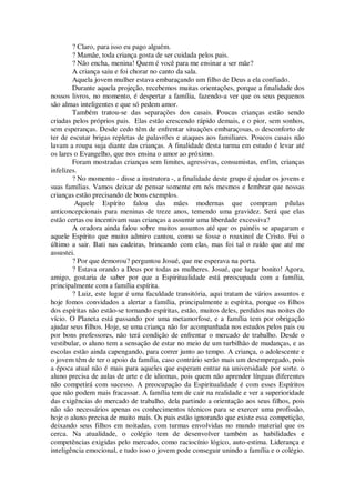 ? Claro, para isso eu pago alguém.
? Mamãe, toda criança gosta de ser cuidada pelos pais.
? Não encha, menina! Quem é você para me ensinar a ser mãe?
A criança saiu e foi chorar no canto da sala.
Aquela jovem mulher estava embaraçando um filho de Deus a ela confiado.
Durante aquela projeção, recebemos muitas orientações, porque a finalidade dos
nossos livros, no momento, é despertar a família, fazendo-a ver que os seus pequenos
são almas inteligentes e que só pedem amor.
Também tratou-se das separações dos casais. Poucas crianças estão sendo
criadas pelos próprios pais. Elas estão crescendo rápido demais, e o pior, sem sonhos,
sem esperanças. Desde cedo têm de enfrentar situações embaraçosas, o desconforto de
ter de escutar brigas repletas de palavrões e ataques aos familiares. Poucos casais não
lavam a roupa suja diante das crianças. A finalidade desta turma em estudo é levar até
os lares o Evangelho, que nos ensina o amor ao próximo.
Foram mostradas crianças sem limites, agressivas, consumistas, enfim, crianças
infelizes.
? No momento - disse a instrutora -, a finalidade deste grupo é ajudar os jovens e
suas famílias. Vamos deixar de pensar somente em nós mesmos e lembrar que nossas
crianças estão precisando de bons exemplos.
Aquele Espírito falou das mães modernas que compram pílulas
anticoncepcionais para meninas de treze anos, temendo uma gravidez. Será que elas
estão certas ou incentivam suas crianças a assumir uma liberdade excessiva?
A oradora ainda falou sobre muitos assuntos até que os painéis se apagaram e
aquele Espírito que muito admiro cantou, como se fosse o rouxinol de Cristo. Fui o
último a sair. Bati nas cadeiras, brincando com elas, mas foi tal o ruído que até me
assustei.
? Por que demorou? perguntou Josué, que me esperava na porta.
? Estava orando a Deus por todas as mulheres. Josué, que lugar bonito! Agora,
amigo, gostaria de saber por que a Espiritualidade está preocupada com a família,
principalmente com a família espírita.
? Luiz, este lugar é uma faculdade transitória, aqui tratam de vários assuntos e
hoje fomos convidados a alertar a família, principalmente a espírita, porque os filhos
dos espíritas não estão-se tornando espíritas, estão, muitos deles, perdidos nas noites do
vício. O Planeta está passando por uma metamorfose, e a família tem por obrigação
ajudar seus filhos. Hoje, se uma criança não for acompanhada nos estudos pelos pais ou
por bons professores, não terá condição de enfrentar o mercado de trabalho. Desde o
vestibular, o aluno tem a sensação de estar no meio de um turbilhão de mudanças, e as
escolas estão ainda capengando, para correr junto ao tempo. A criança, o adolescente e
o jovem têm de ter o apoio da família, caso contrário serão mais um desempregado, pois
a época atual não é mais para aqueles que esperam entrar na universidade por sorte. o
aluno precisa de aulas de arte e de idiomas, pois quem não aprender línguas diferentes
não competirá com sucesso. A preocupação da Espiritualidade é com esses Espíritos
que não podem mais fracassar. A família tem de cair na realidade e ver a superioridade
das exigências do mercado de trabalho, dela partindo a orientação aos seus filhos, pois
não são necessários apenas os conhecimentos técnicos para se exercer uma profissão,
hoje o aluno precisa de muito mais. Os pais estão ignorando que existe essa competição,
deixando seus filhos em noitadas, com turmas envolvidas no mundo material que os
cerca. Na atualidade, o colégio tem de desenvolver também as habilidades e
competências exigidas pelo mercado, como raciocínio lógico, auto-estima. Liderança e
inteligência emocional, e tudo isso o jovem pode conseguir unindo a família e o colégio.
 