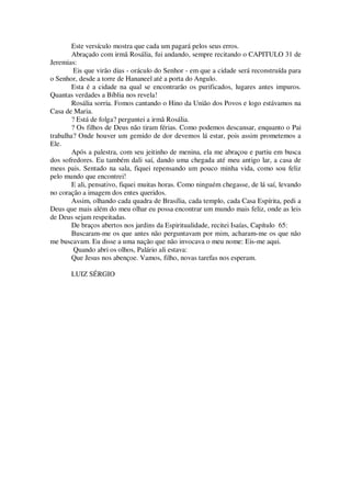 Este versículo mostra que cada um pagará pelos seus erros.
Abraçado com irmã Rosália, fui andando, sempre recitando o CAPITULO 31 de
Jeremias:
Eis que virão dias - oráculo do Senhor - em que a cidade será reconstruída para
o Senhor, desde a torre de Hananeel até a porta do Angulo.
Esta é a cidade na qual se encontrarão os purificados, lugares antes impuros.
Quantas verdades a Bíblia nos revela!
Rosália sorria. Fomos cantando o Hino da União dos Povos e logo estávamos na
Casa de Maria.
? Está de folga? perguntei a irmã Rosália.
? Os filhos de Deus não tiram férias. Como podemos descansar, enquanto o Pai
trabalha? Onde houver um gemido de dor devemos lá estar, pois assim prometemos a
Ele.
Após a palestra, com seu jeitinho de menina, ela me abraçou e partiu em busca
dos sofredores. Eu também dali saí, dando uma chegada até meu antigo lar, a casa de
meus pais. Sentado na sala, fiquei repensando um pouco minha vida, como sou feliz
pelo mundo que encontrei!
E ali, pensativo, fiquei muitas horas. Como ninguém chegasse, de lá saí, levando
no coração a imagem dos entes queridos.
Assim, olhando cada quadra de Brasília, cada templo, cada Casa Espírita, pedi a
Deus que mais além do meu olhar eu possa encontrar um mundo mais feliz, onde as leis
de Deus sejam respeitadas.
De braços abertos nos jardins da Espiritualidade, recitei Isaías, Capítulo 65:
Buscaram-me os que antes não perguntavam por mim, acharam-me os que não
me buscavam. Eu disse a uma nação que não invocava o meu nome: Eis-me aqui.
Quando abri os olhos, Palário ali estava:
Que Jesus nos abençoe. Vamos, filho, novas tarefas nos esperam.
LUIZ SÉRGIO
 