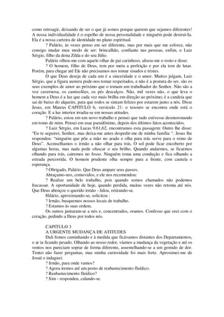 como retroagir, deixando de ser o que já somos porque querem que sejamos diferentes!
A nossa individualidade é o espelho de nossa personalidade e ninguém pode destruí-Ia.
Ela é a nossa carteira de identidade no plano espiritual.
? Palário, às vezes penso em ser diferente, mas por mais que me esforce, não
consigo mudar meu modo de ser: brincalhão, confiante nas pessoas, enfim, o Luiz
Sérgio, filho da dona Zilda e do seu Júlio.
Palário olhou-me com aquele olhar de pai carinhoso, alisou-me o rosto e disse:
? O homem, filho de Deus, tem por meta a perfeição e por ela tem de lutar.
Porém, para chegar até Ele não precisamos nos tomar sisudos e tristes.
O que Deus deseja de cada um é a sinceridade e o amor. Muitos julgam, Luiz
Sérgio, que a figura austera pode-nos tomar respeitados, e não é a postura do ser, são os
seus exemplos de amor ao próximo que o tomam um trabalhador do Senhor. Não são a
voz cavernosa, os camisolões, os pés descalços. Não, mil vezes não, o que leva o
homem a Deus é a luz que cada vez mais brilha em direção ao próximo; é a candeia que
sai de baixo do alqueire, para que todos se sintam felizes por estarem junto a nós. Disse
Jesus, em Mateus CAPITULO 6, versículo 21: o tesouro se encontra onde está o
coração. E a luz interior irradia-se em nossas atitudes.
? Palário, estou em um novo trabalho e pensei que tudo estivesse desmoronando
em tomo de mim. Pensei em usar pseudônimo, depois dos últimos fatos acontecidos.
? Luiz Sérgio, em Lucas 9.61,62, encontramos esta passagem: Outro lhe disse:
“Eu te seguirei, Senhor, mas deixa-me antes despedir-me de minha família “. Jesus lhe
respondeu: “ninguém que põe a mão no arado e olha para trás serve para o reino de
Deus”. Aconselhamos o irmão a não olhar para trás. O sol pode ficar encoberto por
algumas horas, mas nada pode ofuscar o seu brilho. Quando andarmos, se ficarmos
olhando para trás, cairemos no fosso. Ninguém toma uma condução e fica olhando a
estrada percorrida. O homem prudente olha sempre para a frente, com cautela e
esperança.
? Obrigado, Palário. Que Deus ampare seus passos.
Abraçamo-nos, comovidos, e ele nos recomendou:
? Realize um belo trabalho, pois quando somos chamados não podemos
fracassar. A oportunidade de hoje, quando perdida, muitas vezes não retoma até nós.
Que Deus abençoe o querido irmão - falou, retirando-se.
Hilário, aproximando-se, solicitou :
? Irmão, busquemos nossos locais de trabalho.
? Estamos às suas ordens.
Os outros juntaram-se a nós e, concentrados, oramos. Confesso que orei com o
coração, pedindo a Deus por todos nós.
CAPITULO 3
A URGENTE MUDANÇA DE ATITUDES
Dali fomos caminhando e à medida que ficávamos distantes dos Departamentos,
o ar ia ficando pesado. Olhando ao nosso redor, víamos a mudança da vegetação e até os
ventos nos pareciam soprar de forma diferente, assemelhando-se a um gemido de dor.
Tentei não fazer perguntas, mas minha curiosidade foi mais forte. Aproximei-me de
Josué e indaguei:
? Irmão, para onde vamos?
? Agora iremos até um posto de reabastecimento fluídico.
? Reabastecimento fluídico?
? Sim - respondeu, calando-se.
 