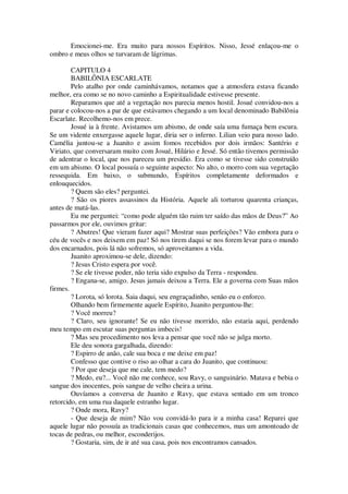 Emocionei-me. Era muito para nossos Espíritos. Nisso, Jessé enlaçou-me o
ombro e meus olhos se turvaram de lágrimas.
CAPITULO 4
BABILÔNIA ESCARLATE
Pelo atalho por onde caminhávamos, notamos que a atmosfera estava ficando
melhor, era como se no novo caminho a Espiritualidade estivesse presente.
Reparamos que até a vegetação nos parecia menos hostil. Josué convidou-nos a
parar e colocou-nos a par de que estávamos chegando a um local denominado Babilônia
Escarlate. Recolhemo-nos em prece.
Josué ia à frente. Avistamos um abismo, de onde saía uma fumaça bem escura.
Se um vidente enxergasse aquele lugar, diria ser o inferno. Lilian veio para nosso lado.
Camélia juntou-se a Juanito e assim fomos recebidos por dois irmãos: Santério e
Viriato, que conversaram muito com Josué, Hilário e Jessé. Só então tivemos permissão
de adentrar o local, que nos pareceu um presídio. Era como se tivesse sido construído
em um abismo. O local possuía o seguinte aspecto: No alto, o morro com sua vegetação
ressequida. Em baixo, o submundo, Espíritos completamente deformados e
enlouquecidos.
? Quem são eles? perguntei.
? São os piores assassinos da História. Aquele ali torturou quarenta crianças,
antes de matá-las.
Eu me perguntei: “como pode alguém tão ruim ter saído das mãos de Deus?” Ao
passarmos por ele, ouvimos gritar:
? Abutres! Que vieram fazer aqui? Mostrar suas perfeições? Vão embora para o
céu de vocês e nos deixem em paz! Só nos tirem daqui se nos forem levar para o mundo
dos encarnados, pois lá não sofremos, só aproveitamos a vida.
Juanito aproximou-se dele, dizendo:
? Jesus Cristo espera por você.
? Se ele tivesse poder, não teria sido expulso da Terra - respondeu.
? Engana-se, amigo. Jesus jamais deixou a Terra. Ele a governa com Suas mãos
firmes.
? Lorota, só lorota. Saia daqui, seu engraçadinho, senão eu o enforco.
Olhando bem firmemente aquele Espírito, Juanito perguntou-lhe:
? Você morreu?
? Claro, seu ignorante! Se eu não tivesse morrido, não estaria aqui, perdendo
meu tempo em escutar suas perguntas imbecis!
? Mas seu procedimento nos leva a pensar que você não se julga morto.
Ele deu sonora gargalhada, dizendo:
? Espirro de anão, cale sua boca e me deixe em paz!
Confesso que contive o riso ao olhar a cara do Juanito, que continuou:
? Por que deseja que me cale, tem medo?
? Medo, eu?... Você não me conhece, sou Ravy, o sanguinário. Matava e bebia o
sangue dos inocentes, pois sangue de velho cheira a urina.
Ouvíamos a conversa de Juanito e Ravy, que estava sentado em um tronco
retorcido, em uma rua daquele estranho lugar.
? Onde mora, Ravy?
- Que deseja de mim? Não vou convidá-lo para ir a minha casa! Reparei que
aquele lugar não possuía as tradicionais casas que conhecemos, mas um amontoado de
tocas de pedras, ou melhor, esconderijos.
? Gostaria, sim, de ir até sua casa, pois nos encontramos cansados.
 