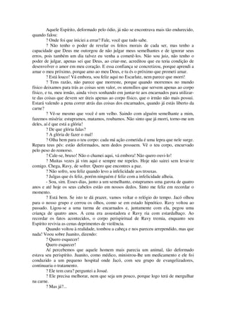 Aquele Espírito, deformado pelo ódio, já não se encontrava mais tão endurecido,
quando falou:
? Onde foi que iniciei a errar? Fale, você que tudo sabe.
? Não tenho o poder de revelar os feitos morais de cada ser, mas tenho a
capacidade que Deus me outorgou de não julgar meus semelhantes e de ignorar seus
erros, pois também um dia talvez eu venha a cometê-los. Não sou juiz, não tenho o
poder de julgar, apenas sei que Deus, ao criar-me, acreditou que eu teria condição de
desenvolver o amor em meu coração. E essa confiança se concretizou, porque aprendi a
amar o meu próximo, porque amo ao meu Deus, e tu és o próximo que prometi amar.
? Está louco! Vá embora, sou feliz aqui no Escarlate, nem parece que morri!
? Tens razão, não parece que morreste, porque quando morremos no mundo
físico deixamos para trás as coisas sem valor, os utensílios que servem apenas ao corpo
físico, e tu, meu irmão, ainda vives sonhando em juntar-te aos encarnados para utilizar-
te das coisas que devem ser úteis apenas ao corpo físico, que o irmão não mais possui.
Estará valendo a pena correr atrás das coisas dos encarnados, quando já estás liberto da
carne?
? Vê-se mesmo que você é um velho. Saindo com alguém semelhante a mim,
fazemos miséria: estupramos, matamos, roubamos. Não sinto que já morri, torno-me um
deles, aí é que está a glória!
? De que glória falas?
? A glória de fazer o mal!
? Olha bem para o teu corpo: cada má ação cometida é uma lepra que nele surge.
Repara teus pés: estão deformados, nem dedos possuem. Vê o teu corpo, encurvado
pelo peso do remorso.
? Cale-se, bruxo! Não o chamei aqui, vá embora! Não quero ouvi-lo!
? Muitas vezes já vim aqui e sempre me repeles. Hoje não sairei sem levar-te
comigo. Chega, Ravy, de sofrer. Quero que encontres a paz.
? Não sofro, sou feliz quando levo a infelicidade aos trouxas.
? Julgas que és feliz, porém ninguém é feliz com a infelicidade alheia.
- Sou, sim. Esses dias, junto a um semelhante, estupramos uma garota de quatro
anos e até hoje os seus cabelos estão em nossos dedos. Sinto me feliz em recordar o
momento.
? Está bem. Se isto te dá prazer, vamos voltar o relógio do tempo. Jacó olhou
para o nosso grupo e cerrou os olhos, como se em estado hipnótico. Ravy voltou ao
passado. Ligou-se a uma turma de encarnados e, juntamente com ela, pegou uma
criança de quatro anos. A cena era assustadora e Ravy ria com estardalhaço. Ao
recordar os fatos acontecidos, o corpo perispiritual de Ravy tremia, enquanto seu
Espírito revivia as cenas deprimentes de violência.
Quando voltou à realidade, tombou a cabeça e nos pareceu arrependido, mas que
nada! Voou sobre Juanito, dizendo:
? Quero esquecer!
Quero esquecer!
Aí percebemos que aquele homem mais parecia um animal, tão deformado
estava seu perispírito. Juanito, como médico, ministrou-lhe um medicamento e ele foi
conduzido a um pequeno hospital onde Jacó, com seu grupo de evangelizadores,
continuaria o tratamento.
? Ele tem cura? perguntei a Josué.
? Ele precisa melhorar, nem que seja um pouco, porque logo terá de mergulhar
na carne.
? Mas já?...
 