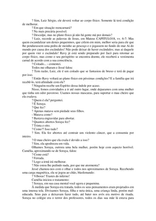 ? Sim, Luiz Sérgio, ele deverá voltar ao corpo físico. Somente lá terá condição
de melhorar.
? Em que situação reencarnará?
? Na mais precária possível.
? Desculpe, mas no plano físico já não há gente má por demais?
? Luiz, recorde as palavras de Jesus, em Mateus CAPITULO18, vv. 6-7: Mas
quem escandalizar um destes pequeninos, que crêem em mim, melhor seria para ele que
lhe pendurassem uma pedra de moinho ao pescoço e o jogassem no fundo do mar Ai do
mundo por causa dos escândalos! Não pode deixar de haver escândalos; mas ai daquele
por quem vier o escândalo! Ravy já está sendo preparado por Jacó para retomar ao
corpo físico, mas como o seu perispírito se encontra doente, ele receberá a vestimenta
carnal de acordo com a sua consciência.
? Coitado... - comentei.
Todos me olharam e Jessé falou:
? Tem razão, Luiz, ele é um coitado que se fantasiou de bruxo e terá de pagar
por isso.
? Então Ravy voltará ao plano físico em péssimas condições? E a família que irá
recebê-lo, terá afinidade com ele?
? Ninguém recebe um Espírito dessa índole por acaso.
Nisso, fomos convidados a ir até outro lugar, onde deparamos com uma mulher
que tinha um odor pavoroso. Usamos nossas mascaras, para suportar o mau cheiro que
ela exalava.
? Quem é ela? perguntei.
? É Soraya.
? Que fez?
? Apenas matava sem piedade seus filhos.
- Matava como?
? Bastava engravidar para abortar.
? Quantos abortos Soraya fez?
? Trinta e oito.
? Como?! Isso tudo?
? Sim. Ela fez abortos até contrair um violento câncer, que a consumiu por
inteiro.
? O mau cheiro que ela exala é devido a isso?
? Sim, ela apodreceu em vida.
Olhamos Soraya, outrora uma bela mulher, porém hoje com aspecto horrível.
Camélia, aproximando-se de Soraya, falou:
? Como está?
? Ferrada.
? Logo a irmã irá melhorar.
? Não estou lhe pedindo nada, por que me atormenta?
Jessé chamou-nos com o olhar e todos nos aproximamos de Soraya. Recebendo
uma carga magnética, ela se jogou ao chão, blasfemando:
? Víboras! Trastes do inferno!
Camélia iniciou o tratamento:
? Soraya, em sua casa mental você agora e pequenina.
À medida que Soraya era tratada, todos os seus pensamentos eram projetados em
uma imensa tela. Divisamos Soraya, filha e neta única, uma criança linda, porém mal-
educada. Seus pais a deixavam fazer tudo, até bater nos avós era motivo de risada.
Soraya no colégio era o terror dos professores, todos os dias sua mãe lá estava para
 