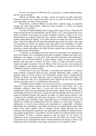 No livro de Números CAPITULO 24, encontramos o grande médium Balaão,
que diz, em seu oráculo:
Oráculo de Balaão, filho ,de Beor, oráculo do homem de olhar penetrante,
Oráculo de quem ouve as palavras de Deus, que vê as visões do Poderoso, Seu rei é
maior que Agag, seu reino está em ascensão.
Neste trecho, o olhar de Balaão vai mais além e encontra Agag, rei amalecita
vencido pôr Saul. Quem quiser conhecê-lo, basta consultar o I Livro de Samuel
CAPITULO 15, versículo 8.
Pois bem. O médium Balaão fala de Agag, porém Agag foi um rei Amalecita do
tempo de Saul, que foi rei de Israel pôr volta do século 11 a.C., quase quatrocentos anos
depois de Balaão. Como pode este oráculo de Balaão referir-se a Agag, se ele viveu
posteriormente, no tempo de Saul? Para nós, espíritas, é muito fácil: compreendemos a
grande mediunidade de Balaão. O seu olhar penetrou ao longo dos anos e encontrou
Agag. Neste livro, Mais além do meu olhar pretendo narrar para você, leitor, tudo o que
tive permissão de divisar, até aquelas coisas que podem estar escondidas em minha
consciência. Espero que nessas horas em que estivermos juntos, você, amigo, venha a
descobrir o mundo maravilhoso dos filhos de Deus, aqueles que já colocaram seus pés
no caminho estreito da perfeição.
A cada dia, os mensageiros de Deus trazem aos encarnados suas mensagens de
alerta, de coragem. Tive a felicidade de encontrar as médiuns, mulheres que muito me a
ajudaram e me ajudam a ir mais além. Cada uma delas representa um compromisso
assumido com a Doutrina Espírita: a prima Alayde, sangue do meu sangue; Lúcia,
querida irmã, pena que só fizemos um livro, e Irene. A tarefa com Irene é enorme,
teríamos de ajudar a construir a Casa de Maria e levar até os jovens o nosso abraço de
amor, pedindo a cada família: coloque seus filhos no caminho do Cristo. Só Ele tem
condição de segurar os jovens de hoje.
É muito triste o que vem ocorrendo. A juventude está morrendo e as crianças
estão perdendo a inocência diante de uma sociedade indiferente. Hoje, a mídia, sem
piedade, chega até nossas crianças com informações erradas sobre o comportamento
humano: ser digno é ser bobo, ignorante, careta, o garoto que estuda é bom aluno, mas
nas novelinhas da tarde, ele é ridicularizado como alguém que não tem condição de
arrumar namorada, como se o estudo fizesse mal ao jovem.
A finalidade deste trabalho é a de levar até os jovens as informações do mundo
espiritual, o que acontece àqueles que não respeitam seu corpo físico, isto é, sua
existência corpórea, ainda mais o jovem que está na Doutrina Espírita. Pelo
compromisso com a Casa que freqüenta, não lhe é dado o direito de ficar indiferente às
necessidades do Centro. O jovem e a criança de uma Casa Espírita têm de ter acesso ao
estudo da Doutrina Espírita, não importa sua idade. A criança precisa estudar, e não
somente ir à Casa Espírita para dizer que a freqüenta. A Casa tem pôr dever investir na
sua juventude, nela colocando irmãos capacitados para no amanhã fazer parte de sua
diretoria, ou melhor, dos compromissos da Casa, porque, se a Casa tratar a criança, o
adolescente e o jovem como criaturas sem capacidade de compreender a Doutrina,
dificilmente eles entenderão a necessidade de possuir um comportamento digno. Hoje
ainda vemos alguns agindo como se crianças fossem: fazem algazarra nos seus
encontros, não respeitam o palestrante, não apresentam um trabalho de melhoria íntima.
Até quando? perguntamos. A juventude é um dos membros do corpo doutrinário de uma
Casa Espírita. É como se alguém esquecesse uma das partes de seu corpo e só
embelezasse rosto, esquecendo-se dos braços, dos pés, das unhas, dos ouvidos. Enfim,
corpo necessita ser respeitado pôr inteiro. Assim pensamos com relação a todos os que
freqüentam uma Casa Espírita, seja criança, adolescente, jovem, adulto ou idoso.
 