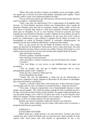 ? Muito. Eles estão em todos os lugares, no trabalho, na rua, nos templos, enfim,
são aqueles que se deixam levar pelo amor-próprio, dominados pelo orgulho. Vamos
andando, irmãos. O que vocês acharam da palestra do Said?
? Foi um alerta para aqueles que não buscam a reforma íntima quando adentram
uma Casa religiosa - respondeu Juanito.
? Sabe o que mais me impressionou? Foi o conhecimento do Evangelho pelos
trevosos. As Casas Espíritas precisam orientar seus freqüentadores para o perigo do
fanatismo. Primeiro passo para não ser enganado: estudo, estudo, estudo. A Casa não
deve deixar o iniciante logo sentar-se a uma mesa mediúnica. Primeiro, prepara-se o
aluno para ter disciplina. Se até os seres humanos tiveram de percorrer um longo
caminho para serem Espíritos formados e receber o diploma do livre-arbítrio, por que só
o Espiritismo não irá esclarecer seus seguidores de que, para bem servir, toma-se
preciso ter conhecimento e, para conhecer, o aprendiz tem de chegar ao Centro e ser
encaminhado ao estudo da Doutrina Espírita? Ir colocando, prematuramente, um
aprendiz em uma mesa mediúnica dificilmente o tomará um bom espírita.
Nisso, eis que passou por nós um bando de Espíritos trevosos. Suas roupas
negras nos pareciam de motoqueiros: blusas pretas, luvas e calças bem justas. Era cada
figura! Braceletes de prata, brincos enormes nas orelhas. Ficamos observando-os e com
espanto vimos um garoto de seus treze anos fazendo parte daquele bando de doentes.
? Que fazem aqui? perguntei.
? Prestam a guarda - respondeu Camélia.
? Eles sabem que já desencarnaram?
- Claro que sabem, e sentem-se poderosos, pois até chicoteiam seus vassalos.
? Vassalos?!
? Sim, Luiz Sérgio, os seus servos, os que trabalham para eles junto aos
encarnados.
? Não ria, Juanito, mas será que os doidões encarnados não os vêem,
principalmente quando estão “ chapados” ?
? Claro que sim, e sentem-se felizes por isso.
? Foram dependentes de droga?
? Foram, não, eles são dependentes e lutam por ela até influenciando os
agricultores a plantarem a droga, enquanto os Raiozinhos de Sol intuem as autoridades
para serem descobertas as plantações.
? Juanito, a cada dia o plano físico está ficando pior. A faixa etária das crianças
está baixando cada vez mais, em relação ao consumo de tóxico. O que me diz disso?
? Tem razão. A briga do materialismo com a Espiritualidade Superior é muito
grande, mas até quando? Até o final dos tempos, quando for feita a separação do joio e
do trigo. Até lá, haverá falsos Cristos e falsos profetas. Por quanto tempo permitirão que
essa juventude brinque com a vida? É com pesar que vemos os jovens fazendo coisas
difíceis de imaginar. Ficamos impressionados com as roupas e os “piercings” colocados
na língua, no nariz, nos órgãos genitais. Por que tanta loucura?
Camélia, que estava nos guiando, mudou de itinerário e nos informou:
? Luiz, agora vamos conhecer um novo lugar, onde muitos terão as respostas, o
porquê de tanta loucura na juventude.
CAPITULO 6
O VALE DOS TATUADOS
Hilário pediu que o grupo parasse e fez uma bela prece. Confesso que estava
sentindo frio, pois o lugar foi ficando cada vez mais pavoroso, muito estranho. O vento
soprava forte. Josué parou, pois dois homens se aproximaram de nós e nos
 