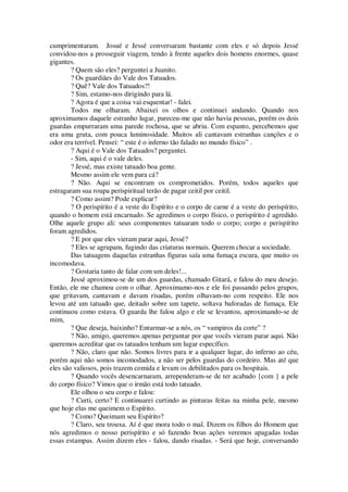 cumprimentaram. Josué e Jessé conversaram bastante com eles e só depois Jessé
convidou-nos a prosseguir viagem, tendo à frente aqueles dois homens enormes, quase
gigantes.
? Quem são eles? perguntei a Juanito.
? Os guardiães do Vale dos Tatuados.
? Quê? Vale dos Tatuados?!
? Sim, estamo-nos dirigindo para lá.
? Agora é que a coisa vai esquentar! - falei.
Todos me olharam. Abaixei os olhos e continuei andando. Quando nos
aproximamos daquele estranho lugar, pareceu-me que não havia pessoas, porém os dois
guardas empurraram uma parede rochosa, que se abriu. Com espanto, percebemos que
era uma gruta, com pouca luminosidade. Muitos ali cantavam estranhas canções e o
odor era terrível. Pensei: “ este é o inferno tão falado no mundo físico” .
? Aqui é o Vale dos Tatuados? perguntei.
- Sim, aqui é o vale deles.
? Jessé, mas existe tatuado boa gente.
Mesmo assim ele vem para cá?
? Não. Aqui se encontram os comprometidos. Porém, todos aqueles que
estragaram sua roupa perispiritual terão de pagar ceitil por ceitil.
? Como assim? Pode explicar?
? O perispírito é a veste do Espírito e o corpo de carne é a veste do perispírito,
quando o homem está encarnado. Se agredimos o corpo físico, o perispírito é agredido.
Olhe aquele grupo ali: seus componentes tatuaram todo o corpo; corpo e perispírito
foram agredidos.
? E por que eles vieram parar aqui, Jessé?
? Eles se agrupam, fugindo das criaturas normais. Querem chocar a sociedade.
Das tatuagens daquelas estranhas figuras saía uma fumaça escura, que muito os
incomodava.
? Gostaria tanto de falar com um deles!...
Jessé aproximou-se de um dos guardas, chamado Gitará, e falou do meu desejo.
Então, ele me chamou com o olhar. Aproximamo-nos e ele foi passando pelos grupos,
que gritavam, cantavam e davam risadas, porém olhavam-no com respeito. Ele nos
levou até um tatuado que, deitado sobre um tapete, soltava baforadas de fumaça. Ele
continuou como estava. O guarda lhe falou algo e ele se levantou, aproximando-se de
mim,
? Que deseja, baixinho? Enturmar-se a nós, os “ vampiros da corte” ?
? Não, amigo, queremos apenas perguntar por que vocês vieram parar aqui. Não
queremos acreditar que os tatuados tenham um lugar específico.
? Não, claro que não. Somos livres para ir a qualquer lugar, do inferno ao céu,
porém aqui não somos incomodados, a não ser pelos guardas do cordeiro. Mas até que
eles são valiosos, pois trazem comida e levam os debilitados para os hospitais.
? Quando vocês desencarnaram, arrependeram-se de ter acabado {com } a pele
do corpo físico? Vimos que o irmão está todo tatuado.
Ele olhou o seu corpo e falou:
? Curti, certo? E continuarei curtindo as pinturas feitas na minha pele, mesmo
que hoje elas me queimem o Espírito.
? Como? Queimam seu Espírito?
? Claro, seu trouxa. Aí é que mora todo o mal. Dizem os filhos do Homem que
nós agredimos o nosso perispírito e só fazendo boas ações veremos apagadas todas
essas estampas. Assim dizem eles - falou, dando risadas. - Será que hoje, conversando
 