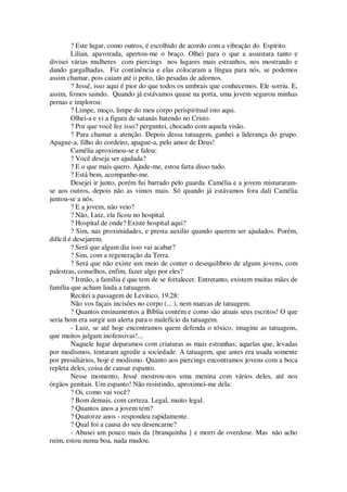 ? Este lugar, como outros, é escolhido de acordo com a vibração do Espírito.
Lilian, apavorada, apertou-me o braço. Olhei para o que a assustara tanto e
divisei várias mulheres com piercings nos lugares mais estranhos, nos mostrando e
dando gargalhadas. Fiz continência e elas colocaram a língua para nós, se podemos
assim chamar, pois caiam até o peito, tão pesadas de adornos.
? Jessé, isso aqui é pior do que todos os umbrais que conhecemos. Ele sorriu. E,
assim, fomos saindo. Quando já estávamos quase na porta, uma jovem segurou minhas
pernas e implorou:
? Limpe, moço, limpe do meu corpo perispiritual isto aqui.
Olhei-a e vi a figura de satanás batendo no Cristo.
? Por que você fez isso? perguntei, chocado com aquela visão.
? Para chamar a atenção. Depois dessa tatuagem, ganhei a liderança do grupo.
Apague-a, filho do cordeiro, apague-a, pelo amor de Deus!
Camélia aproximou-se e falou:
? Você deseja ser ajudada?
? E o que mais quero. Ajude-me, estou farta disso tudo.
? Está bem, acompanhe-me.
Desejei ir junto, porém fui barrado pelo guarda. Camélia e a jovem misturaram-
se aos outros, depois não as vimos mais. Só quando já estávamos fora dali Camélia
juntou-se a nós.
? E a jovem, não veio?
? Não, Luiz, ela ficou no hospital.
? Hospital de onde? Existe hospital aqui?
? Sim, nas proximidades, e presta auxilio quando querem ser ajudados. Porém,
difícil é desejarem.
? Será que algum dia isso vai acabar?
? Sim, com a regeneração da Terra.
? Será que não existe um meio de conter o desequilíbrio de alguns jovens, com
palestras, conselhos, enfim, fazer algo por eles?
? Irmão, a família é que tem de se fortalecer. Entretanto, existem muitas mães de
família que acham linda a tatuagem.
Recitei a passagem de Levitico, 19.28:
Não vos façais incisões no corpo (... ), nem marcas de tatuagem.
? Quantos ensinamentos a Bíblia contém e como são atuais seus escritos! O que
seria bom era surgir um alerta para o malefício da tatuagem.
- Luiz, se até hoje encontramos quem defenda o tóxico, imagine as tatuagens,
que muitos julgam inofensivas!...
Naquele lugar deparamos com criaturas as mais estranhas; aquelas que, levadas
por modismos, tentaram agredir a sociedade. A tatuagem, que antes era usada somente
por presidiários, hoje é modismo. Quanto aos piercings encontramos jovens com a boca
repleta deles, coisa de causar espanto.
Nesse momento, Jessé mostrou-nos uma menina com vários deles, até nos
órgãos genitais. Um espanto! Não resistindo, aproximei-me dela:
? Oi, como vai você?
? Bom demais, com certeza. Legal, muito legal.
? Quantos anos a jovem tem?
? Quatorze anos - respondeu rapidamente.
? Qual foi a causa do seu desencarne?
- Abusei um pouco mais da {branquinha } e morri de overdose. Mas não acho
ruim, estou numa boa, nada mudou.
 
