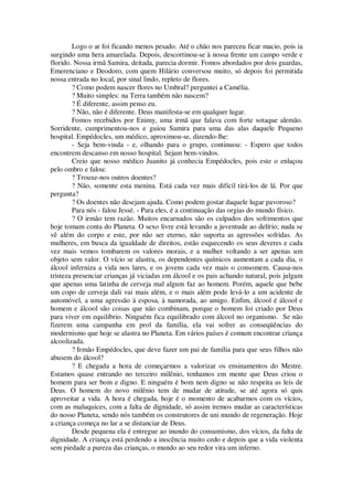 Logo o ar foi ficando menos pesado. Até o chão nos pareceu ficar macio, pois ia
surgindo uma hera amarelada. Depois, descortinou-se à nossa frente um campo verde e
florido. Nossa irmã Samira, deitada, parecia dormir. Fomos abordados por dois guardas,
Emerenciano e Deodoro, com quem Hilário conversou muito, só depois foi permitida
nossa entrada no local, por sinal lindo, repleto de flores.
? Como podem nascer flores no Umbral? perguntei a Camélia.
? Muito simples: na Terra também não nascem?
? É diferente, assim penso eu.
? Não, não é diferente. Deus manifesta-se em qualquer lugar.
Fomos recebidos por Enimy, uma irmã que falava com forte sotaque alemão.
Sorridente, cumprimentou-nos e guiou Samira para uma das alas daquele Pequeno
hospital. Empédocles, um médico, aproximou-se, dizendo-lhe:
- Seja bem-vinda - e, olhando para o grupo, continuou: - Espero que todos
encontrem descanso em nosso hospital. Sejam bem-vindos.
Creio que nosso médico Juanito já conhecia Empédocles, pois este o enlaçou
pelo ombro e falou:
? Trouxe-nos outros doentes?
? Não, somente esta menina. Está cada vez mais difícil tirá-los de lá. Por que
pergunta?
? Os doentes não desejam ajuda. Como podem gostar daquele lugar pavoroso?
Para nós - falou Jessé. - Para eles, é a continuação das orgias do mundo físico.
? O irmão tem razão. Muitos encarnados são os culpados dos sofrimentos que
hoje tomam conta do Planeta. O sexo livre está levando a juventude ao delírio; nada se
vê além do corpo e este, por não ser eterno, não suporta as agressões sofridas. As
mulheres, em busca da igualdade de direitos, estão esquecendo os seus deveres e cada
vez mais vemos tombarem os valores morais, e a mulher voltando a ser apenas um
objeto sem valor. O vício se alastra, os dependentes químicos aumentam a cada dia, o
álcool inferniza a vida nos lares, e os jovens cada vez mais o consomem. Causa-nos
tristeza presenciar crianças já viciadas em álcool e os pais achando natural, pois julgam
que apenas uma latinha de cerveja mal algum faz ao homem. Porém, aquele que bebe
um copo de cerveja dali vai mais além, e o mais além pode levá-lo a um acidente de
automóvel, a uma agressão à esposa, à namorada, ao amigo. Enfim, álcool é álcool e
homem e álcool são coisas que não combinam, porque o homem foi criado por Deus
para viver em equilíbrio. Ninguém fica equilibrado com álcool no organismo. Se não
fizerem uma campanha em prol da família, ela vai sofrer as conseqüências do
modernismo que hoje se alastra no Planeta. Em vários países é comum encontrar criança
alcoolizada.
? Irmão Empédocles, que deve fazer um pai de família para que seus filhos não
abusem do álcool?
? E chegada a hora de começarmos a valorizar os ensinamentos do Mestre.
Estamos quase entrando no terceiro milênio, tenhamos em mente que Deus criou o
homem para ser bom e digno. E ninguém é bom nem digno se não respeita as leis de
Deus. O homem do novo milênio tem de mudar de atitude, se até agora só quis
aproveitar a vida. A hora é chegada, hoje é o momento de acabarmos com os vícios,
com as maluquices, com a falta de dignidade, só assim iremos mudar as características
do nosso Planeta, sendo nós também os construtores de uni mundo de regeneração. Hoje
a criança começa no lar a se distanciar de Deus.
Desde pequena ela é entregue ao inundo do consumismo, dos vícios, da falta de
dignidade. A criança está perdendo a inocência muito cedo e depois que a vida violenta
sem piedade a pureza das crianças, o mundo ao seu redor vira um inferno.
 