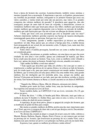 fosse a época do homem das cavernas. Lamentavelmente, também vemos meninas e
meninos jogando fora a encarnação. É deprimente o que nós, os Espíritos, presenciamos
nas festinhas da juventude: meninas, entregando-se ao primeiro homem que cruza seu
vários caminhos, e muitas tendo por noite não um parceiro, mas vários. E as grandes
conquistas das valentes mulheres do passado? A ignorância quer apagá-las, mas não
conseguirá, porque do outro lado do muro da vergonha, o materialismo, existem as
verdadeiras mulheres-mães que lutam para educar seus filhos; mulheres que lutam para
estudar; mulheres que competem dignamente com os homens no mercado de trabalho;
mulheres que tudo fazem para que o lar não se tome um albergue de doentes mentais.
? Irmã, que fazer com essa juventude que está se despindo cada vez mais?
Achamos deprimente mulheres grávidas exporem sua barriga de maneira deselegante,
constrangendo quem delas se aproxima. Será que isso é certo?
? Luiz, antigamente, quando a mulher engravidava já iniciava seu sublime
sacerdócio: ser mãe. Hoje, parece que, ao colocar a barriga para fora, a mulher deseja
fazer propaganda do ato sexual, do seu momento a dois. E depois, Luiz, nada mais feio
do que umbigo de grávida!...
Todos rimos e Camélia prosseguiu, fazendo-nos ver como a mulher lutou para
ser considerada gente:
? Na Bíblia, encontramos as grandes mulheres, em uma época em que elas eram
rotuladas de sem alma e sem cérebro, apenas um condensado de matéria, que Deus
havia criado para dar prazer ao homem. Veja, Luiz, como as mulheres estão voltando a
fazer isso: apenas dar prazer ao homem, ficando hoje com um, amanhã com muitos.
? Que mulher da Bíblia a irmã mais admira?
? Toda aquela que descobriu que tinha um cérebro e fez com que os outros a
respeitassem; a mulher que deixou de ser apenas fêmea e se colocou ao lado do homem,
pois foi criada igual a ele, para que juntos construíssem um mundo melhor. Gostamos
de Débora, que se tomou juíza em uma época difícil. Era uma mulher forte, uma grande
médium. Era tão inteligente que foi instituída juíza, mas, porque era mulher, que
fizeram? Colocaram um homem ao seu lado, para que não recebesse sozinha os louros
da vitória. Este homem chamava-se Barac e o trecho encontra-se em Juízes,CAPITULO
5:
“ Naquele dia, Débora e Barac, filho de Abinoem, entoaram este cântico.
Também gosto muito de Ester, mulher forte, uma das heroínas da antiguidade.
Sua trajetória está narrada no Livro de Ester.
Temos também Judite, no CAPITULO 13 de seu Livro, versículos 18 e 19, que
salvou seu povo:
E Ozias lhe disse: “ ó filha, és bendita pelo Deus Altíssimo, mais que todas as
mulheres da terra! E bendito é o Senhor Deus, que criou os céus e a terra, e te levou a
decepar a cabeça do chefe de nossos inimigos!
A esperança, de que deste prova, jamais se apagará do coração dos homens, que
se lembrarão do poder de Deus para sempre.
São muitas as grandes mulheres da Bíblia, porém uma das mais importantes para
nós é Vasti, que teve a coragem de dizer não a um rei que desejava usá-la. Encontramo-
la no Livro de Ester, CAPITULO 1:
‘No décimo dia, estando já alegre o coração do rei por causa do vinho, ordenou a
Maumã, Bazata, Harbona, Bagata, Abgata, Zetar e Carcas, os sete eunucos que serviam
na presença do rei Assuero, que trouxessem na presença do rei a rainha Vasti, com o
diadema real, para mostrar aos povos e aos príncipes sua beleza, pois ela era muito bela.
Já pensou, Luiz, quanto as mulheres já sofreram e ainda sofrem?
 
