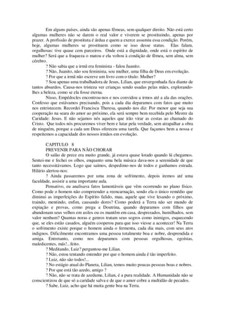 Em alguns países, ainda são apenas fêmeas, sem qualquer direito. Não está certo
algumas mulheres não se darem o real valor e viverem se prostituindo, apenas por
prazer. A profissão de prostituta é árdua e quem a exerce assumiu essa condição. Porém,
hoje, algumas mulheres se prostituem como se isso desse status. Elas falam,
orgulhosas: tive quase cem parceiros. Onde está a dignidade, onde está o espírito de
mulher? Será que a fraqueza o matou e ela voltou à condição de fêmea, sem alma, sem
cérebro.
? Não sabia que a irmã era feminista - falou Juanito.
? Não, Juanito, não sou feminista, sou mulher, uma filha de Deus em evolução.
? Por que a irmã não escreve um livro com o título: Mulher?
? Sou apenas uma trabalhadora de Jesus, Lilian, que envergonhada fica diante de
tantos absurdos. Causa-nos tristeza ver crianças sendo usadas pelas mães, explorando-
lhes a beleza, como se ela fosse eterna.
Nisso, Empédocles encontrou-nos e nos convidou a irmos até a ala das orações.
Confesso que estávamos precisando, pois a cada dia deparamos com fatos que muito
nos entristecem. Recordei Francisca Theresa, quando nos diz: Por menor que seja sua
cooperação na seara do amor ao próximo, ela será sempre bem recebida pelo Mestre da
Caridade: Jesus. E não sejamos nós aqueles que irão virar as costas ao chamado do
Cristo. Que todos nós procuremos viver bem e lutar pela verdade, sem atrapalhar a obra
de ninguém, porque a cada um Deus ofereceu uma tarefa. Que façamos bem a nossa e
respeitemos a capacidade dos nossos irmãos em evolução.
CAPITULO 8
PREVENIR PARA NÃO CHORAR
O salão de prece era muito grande, já estava quase lotado quando lá chegamos.
Sentei-me e fechei os olhos, enquanto uma bela música dava-nos a serenidade de que
tanto necessitávamos. Logo que saímos, despedimo-nos de todos e ganhamos estrada.
Hilário alertou-nos:
? Ainda passaremos por uma zona de sofrimento, depois iremos até uma
faculdade, assistir a uma importante aula.
Pensativo, eu analisava fatos lamentáveis que vêm ocorrendo no plano físico.
Como pode o homem não compreender a reencarnação, sendo ela o único remédio que
diminui as imperfeições do Espírito falido, mau, aquele que vive lesando o próximo,
traindo, mentindo, enfim, causando dores? Como poderá a Terra não ser mundo de
expiação e provas, como prega a Doutrina, quando deparamos com filhos que
abandonam seus velhos em asilos ou os mantêm em casa, desprezados, humilhados, sem
valor nenhum? Quantas noras e genros tratam seus sogros como inimigos, esquecendo
que, se eles estão casados, alguém cooperou para que isso viesse a acontecer! Na Terra
o sofrimento existe porque o homem ainda o fermenta, cada dia mais, com seus atos
indignos. Dificilmente encontramos uma pessoa totalmente boa e nobre, desprendida e
amiga. Entretanto, como nos deparamos com pessoas orgulhosas, egoístas,
maledicentes, más!...feito.
? Meditando, Luiz? perguntou-me Lilian.
? Não, estou tentando entender por que o homem ainda é tão imperfeito.
? Luiz, não são todos!...
? No estágio atual do Planeta, Lilian, temos muito poucas pessoas boas e nobres.
? Por que está tão azedo, amigo ?
? Não, não se trata de azedume, Lilian, é a pura realidade. A Humanidade não se
conscientizou de que só a caridade salva e de que o amor cobre a multidão de pecados.
? Sabe, Luiz, acho que há muita gente boa na Terra.
 