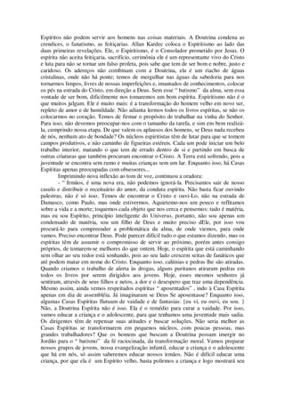 Espíritos não podem servir aos homens nas coisas materiais. A Doutrina condena as
crendices, o fanatismo, as feitiçarias. Allan Kardec coloca o Espiritismo ao lado das
duas primeiras revelações. Ele, o Espiritismo, é o Consolador prometido por Jesus. O
espírita não aceita feitiçaria, sacrifício, cerimônia ele é um representante vivo do Cristo
e luta para não se tornar um falso profeta, pois sabe que tem de ser bom e nobre, justo e
caridoso. Os adereços não combinam com a Doutrina, ela é um riacho de águas
cristalinas, onde não há ponte; temos de mergulhar nas águas da sabedoria para nos
tornarmos limpos, livres de nossas imperfeições e, imantados de conhecimentos, colocar
os pés na estrada do Cristo, em direção a Deus. Sem esse “ batismo” da alma, sem essa
vontade de ser bom, dificilmente nos tomaremos um bom espírita. Espiritismo não é o
que muitos julgam. Ele é muito mais: é a transformação do homem velho em novo ser,
repleto de amor e de humildade. Não adianta lermos todos os livros espíritas, se não os
colocarmos no coração. Temos de firmar o propósito de trabalhar na vinha do Senhor.
Para isso, não devemos preocupar-nos com o tamanho da tarefa, e sim em bem realizá-
la, cumprindo nossa etapa. De que valem os aplausos dos homens, se Deus nada recebeu
de nós, nenhum ato de bondade? Os núcleos espiritistas têm de lutar para que se tomem
campos produtivos, e não caminho de figueiras estéreis. Cada um pode iniciar um belo
trabalho interior, matando o que tem de errado dentro de si e partindo em busca de
outras criaturas que também procuram encontrar o Cristo. A Terra está sofrendo, pois a
juventude se encontra sem rumo e muitas crianças sem um lar. Enquanto isso, há Casas
Espíritas apenas preocupadas com obsessores...
Imprimindo nova inflexão ao tom de voz, continuou a oradora:
- “ Irmãos, é uma nova era, não podemos ignorá-la. Precisamos sair de nosso
casulo e distribuir o receituário do amor, da conduta espírita. Não basta ficar ouvindo
palestras, não é só isso. Temos de encontrar o Cristo e ouvi-Lo, não na estrada de
Damasco, como Paulo, mas onde estivermos. Aquietemo-nos um pouco e reflitamos
sobre a vida e a morte; toquemos cada objeto que nos cerca e pensemos: tudo é matéria,
mas eu sou Espírito, princípio inteligente do Universo, portanto, não sou apenas um
condensado de matéria, sou um filho de Deus e muito preciso dEle, por isso vou
procurá-lo para compreender a problemática da alma, de onde viemos, para onde
vamos. Preciso encontrar Deus. Pode parecer difícil tudo o que estamos dizendo, mas os
espíritas têm de assumir o compromisso de servir ao próximo, porém antes consigo
próprios, de tomarem-se melhores do que ontem. Hoje, o espírita que está caminhando
sem olhar ao seu redor está sonhando, pois ao seu lado crescem seitas de fanáticos que
até podem matar em nome do Cristo. Enquanto isso, calúnias e pedras lhe são atiradas.
Quando criamos o trabalho de alerta às drogas, alguns puritanos atiraram pedras em
todos os livros por serem dirigidos aos jovens. Hoje, esses mesmos senhores já
sentiram, através de seus filhos e netos, a dor e o desespero que traz uma dependência.
Mesmo assim, ainda vemos respeitados espíritas “ aposentados” , indo à Casa Espírita
apenas em dia de assembléia. Já imaginaram se Deus Se aposentasse? Enquanto isso,
algumas Casas Espíritas flutuam de vaidade e de fantasias: {eu vi, eu ouvi, eu sou. }
Não, a Doutrina Espírita não é isso. Ela é o remédio para curar a vaidade. Por isso,
vamos educar a criança e o adolescente, para que tenhamos uma juventude mais sadia.
Os dirigentes têm de repensar suas atitudes e buscar soluções. Não seria melhor as
Casas Espíritas se transformarem em pequenos núcleos, com poucas pessoas, mas
grandes trabalhadores? Que os homens que buscam a Doutrina possam imergir no
Jordão para o “ batismo” da fé raciocinada, da transformação moral. Vamos preparar
nossos grupos de jovens, nossa evangelização infantil, educar a criança e o adolescente
que há em nós, só assim saberemos educar nossos irmãos. Não é difícil educar uma
criança, por que ela é um Espírito velho, basta polirmos a criança e logo mostrará seu
 