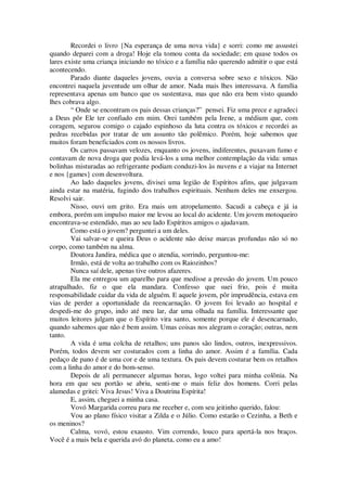 Recordei o livro {Na esperança de uma nova vida} e sorri: como me assustei
quando deparei com a droga! Hoje ela tomou conta da sociedade; em quase todos os
lares existe uma criança iniciando no tóxico e a família não querendo admitir o que está
acontecendo.
Parado diante daqueles jovens, ouvia a conversa sobre sexo e tóxicos. Não
encontrei naquela juventude um olhar de amor. Nada mais lhes interessava. A família
representava apenas um banco que os sustentava, mas que não era bem visto quando
lhes cobrava algo.
“ Onde se encontram os pais dessas crianças?” pensei. Fiz uma prece e agradeci
a Deus pôr Ele ter confiado em mim. Orei também pela Irene, a médium que, com
coragem, segurou comigo o cajado espinhoso da luta contra os tóxicos e recordei as
pedras recebidas por tratar de um assunto tão polêmico. Porém, hoje sabemos que
muitos foram beneficiados com os nossos livros.
Os carros passavam velozes, enquanto os jovens, indiferentes, puxavam fumo e
contavam de nova droga que podia levá-los a uma melhor contemplação da vida: umas
bolinhas misturadas ao refrigerante podiam conduzi-los às nuvens e a viajar na Internet
e nos {games} com desenvoltura.
Ao lado daqueles jovens, divisei uma legião de Espíritos afins, que julgavam
ainda estar na matéria, fugindo dos trabalhos espirituais. Nenhum deles me enxergou.
Resolvi sair.
Nisso, ouvi um grito. Era mais um atropelamento. Sacudi a cabeça e já ia
embora, porém um impulso maior me levou ao local do acidente. Um jovem motoqueiro
encontrava-se estendido, mas ao seu lado Espíritos amigos o ajudavam.
Como está o jovem? perguntei a um deles.
Vai salvar-se e queira Deus o acidente não deixe marcas profundas não só no
corpo, como também na alma.
Doutora Jandira, médica que o atendia, sorrindo, perguntou-me:
Irmão, está de volta ao trabalho com os Raiozinhos?
Nunca saí dele, apenas tive outros afazeres.
Ela me entregou um aparelho para que medisse a pressão do jovem. Um pouco
atrapalhado, fiz o que ela mandara. Confesso que suei frio, pois é muita
responsabilidade cuidar da vida de alguém. E aquele jovem, pôr imprudência, estava em
vias de perder a oportunidade da reencarnação. O jovem foi levado ao hospital e
despedi-me do grupo, indo até meu lar, dar uma olhada na família. Interessante que
muitos leitores julgam que o Espírito vira santo, somente porque ele é desencarnado,
quando sabemos que não é bem assim. Umas coisas nos alegram o coração; outras, nem
tanto.
A vida é uma colcha de retalhos; uns panos são lindos, outros, inexpressivos.
Porém, todos devem ser costurados com a linha do amor. Assim é a família. Cada
pedaço de pano é de uma cor e de uma textura. Os pais devem costurar bem os retalhos
com a linha do amor e do bom-senso.
Depois de ali permanecer algumas horas, logo voltei para minha colônia. Na
hora em que seu portão se abriu, senti-me o mais feliz dos homens. Corri pelas
alamedas e gritei: Viva Jesus! Viva a Doutrina Espírita!
E, assim, cheguei a minha casa.
Vovó Margarida correu para me receber e, com seu jeitinho querido, falou:
Vou ao plano físico visitar a Zilda e o Júlio. Como estarão o Cezinha, a Beth e
os meninos?
Calma, vovó, estou exausto. Vim correndo, louco para apertá-la nos braços.
Você é a mais bela e querida avó do planeta, como eu a amo!
 