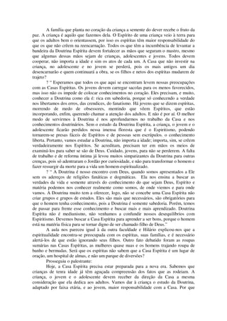 A família que planta no coração da criança a semente do dever recebe o fruto da
paz. A criança é aquilo que fazemos dela. O Espírito de uma criança veio à terra para
que os adultos bem o orientassem, por isso os espíritas têm maior responsabilidade do
que os que não crêem na reencarnação. Todos os que têm a incumbência de levantar a
bandeira da Doutrina Espírita devem fortalecer as mãos que seguram o mastro, mesmo
que algumas dessas mãos sejam de crianças, adolescentes e jovens. Todos devem
cooperar, não importa a idade e sim os atos de cada um. A Casa que não investir na
criança, no adolescente e no jovem se perderá, pois os mais antigos um dia
desencarnarão e quem continuará a obra, se os filhos e netos dos espíritas mudarem de
trajeto?
? “ Esperamos que todos os que aqui se encontram levem nossas preocupações
com as Casas Espíritas. Os jovens devem carregar sacolas para os menos favorecidos,
mas isso não os impede de colocar conhecimentos no coração. Eles precisam, e muito,
conhecer a Doutrina como ela é: rica em sabedoria, porque só conhecendo a verdade
nos libertamos dos erros, das crendices, do fanatismo. Há jovens que se dizem espíritas,
morrendo de medo de obsessores, mentindo que vêem Espíritos, que estão
incorporando, enfim, querendo chamar a atenção dos adultos. E não é por aí. O melhor
modo de servirmos à Doutrina é nos aprofundarmos no trabalho da Casa e nos
conhecimentos doutrinários. Sem o estudo da Doutrina Espírita, a criança, o jovem e o
adolescente ficarão perdidos nessa imensa floresta que é o Espiritismo, podendo
tornarem-se presas fáceis de Espíritos e de pessoas sem escrúpulos. o conhecimento
liberta. Portanto, vamos estudar a Doutrina, não importa a idade; importa, sim, se crêem
verdadeiramente nos Espíritos. Se acreditam, precisam ter em mãos os meios de
examiná-los para saber se são de Deus. Cuidado, jovens, para não se perderem. A falta
de trabalho e de reforma íntima já levou muitos simpatizantes da Doutrina para outras
crenças, pois só adentraram o Jordão por curiosidade, e não para transformar o homem e
fazer ressurgir da morte para a vida um homem espiritualizado.
? “ A Doutrina é nosso encontro com Deus, quando somos apresentados a Ele
sem os adereços de religiões fanáticas e dogmáticas. Ela nos ensina a buscar as
verdades da vida e somente através do conhecimento do que sejam Deus, Espírito e
matéria podemos nos conhecer realmente como somos, de onde viemos e para onde
vamos. A Doutrina muito tem a oferecer, logo, não se concebe uma Casa Espírita não
criar grupos e grupos de estudos. Eles são mais que necessários, são obrigatórios para
que o homem tenha conhecimento, pois a Doutrina é somente sabedoria. Porém, temos
de passar para frente esse conhecimento e buscar mais e mais aprendizado. Doutrina
Espírita não é mediunismo, não venhamos a confundir nossos desequilíbrios com
Espiritismo. Devemos buscar a Casa Espírita para aprender a ser bons, porque o homem
está na matéria física para se tornar digno de ser chamado filho de Deus.”
A aula nos pareceu igual à da outra faculdade e Hilário explicou-nos que a
espiritualidade encontra-se preocupada com os espíritas, suas famílias, e é necessário
alertá-los de que estão ignorando seus filhos. Outro fato debatido foram as roupas
sumárias nas Casas Espíritas, as mulheres quase nuas e os homens trajando roupa de
banho e bermudas. Será que os espíritas não sabem que a Casa Espírita é um lugar de
oração, um hospital de almas, e não um parque de diversões?
Prosseguiu o palestrante:
Hoje, a Casa Espírita precisa estar preparada para a nova era. Sabemos que
crianças de tenra idade já têm aguçada compreensão dos fatos que as rodeiam. A
criança, o jovem e o adolescente devem receber da direção da Casa a mesma
consideração que ela dedica aos adultos. Vamos dar à criança o estudo da Doutrina,
adaptado por faixa etária, e ao jovem, maior responsabilidade com a Casa. Por que
 