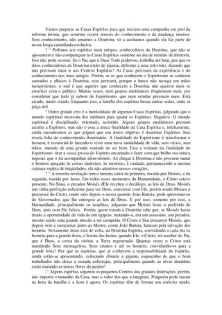 Vamos preparar as Casas Espíritas para que iniciem uma campanha em prol da
reforma íntima, que somente ocorre através do conhecimento e da mudança interior.
Sem conhecimento, não amamos a Doutrina; só a aceitamos quando ela faz parte de
nossa longa caminhada evolutiva.
? “ Pedimos aos espíritas mais antigos, conhecedores da Doutrina, que não se
aposentem e não compareçam às Casas Espíritas somente no dia de reunião de diretoria.
Isso não pode ocorrer. Se o Pai, que é Deus Todo poderoso, trabalha até hoje, por que os
ditos conhecedores da Doutrina estão de pijama, defronte a uma televisão, dizendo que
não precisam mais ir aos Centros Espíritas? As Casas precisam da experiência e do
conhecimento dos mais antigos. Porém, se os que conhecem o Espiritismo se sentirem
cansados e alheios à Doutrina, esta perecerá, porque o barco não navega em mãos
inexperientes. o mal é que aqueles que conhecem a Doutrina não querem mais se
envolver com o público. Muitas vezes, nem grupos mediúnicos freqüentam mais, por
considerar que tudo já sabem de Espiritismo, que nem estudar precisam mais. Está
errado, muito errado. Enquanto isso, a família dos espíritas busca outras seitas, onde se
julga útil.
“ Outro grande erro é a mentalidade de algumas Casas Espíritas, julgando que o
mundo espiritual necessita dos médiuns para ajudar os Espíritos. Negativo. O mundo
espiritual é disciplinado, orientado, assistido. Alguns grupos mediúnicos prestam
auxilio a Espíritos, mas não é essa a única finalidade da Casa Espírita e, infelizmente,
ainda encontramos as que julgam que seu único objetivo é doutrinar Espíritos. Isso
revela falta de conhecimento doutrinário. A finalidade do Espiritismo é transformar o
homem, é ressuscitá-lo fazendo-o viver uma nova modalidade de vida, sem vícios, sem
ódios, munido de uma grande vontade de ser bom. Esta a verdade ira finalidade do
Espiritismo: tirar a casca grossa do Espírito encarnado e fazer com que brilhe sua túnica
nupcial, que o irá acompanhar além-túmulo. Ao chegar à Doutrina e não procurar matar
o homem apegado às coisas materiais, às mentiras, à vaidade, permanecendo a mesma
criatura repleta de iniqüidades, ela não adentrou nossos corações.
? “ A terceira revelação tem o mesmo valor da primeira, trazida por Moisés, e da
segunda, trazida por Jesus. Em todos esses momentos da Humanidade, o Cristo esteve
presente. No Sinai, o pecador Moisés dEle recebeu o decálogo, as leis de Deus. Moisés
não tinha perfeição suficiente para ver Deus, conversar com Ele, porém sendo Moises o
precursor do Cristo, tendo sido depois o nosso querido João Batista, pode aproximar-se
do Governador, que lhe entregou as leis de Deus. E por isso, somente por isso, a
Humanidade, principalmente os israelitas, julgaram que Moisés fosse o preferido de
Deus, pois com Ele falava. Porém, quem estuda a Doutrina sabe que, se Moisés havia
tirado a oportunidade de vida de um egípcio, matando-o, era um assassino, um pecador,
mesmo tendo uma grande missão a ser cumprida. O Cristo e Seu precursor Moisés, que
depois veio a reencarnar junto ao Mestre, como João Batista, lutaram pela salvação dos
homens. Novamente Jesus está de volta, na Doutrina Espírita, convidando a cada dia os
homens para a grande festa, o festim das bodas, quando Ele, o Cristo, irá receber do Pai,
que é Deus, a coroa da vitória: a Terra regenerada. Quantas vezes o Cristo está
mandando Seus mensageiros, Seus criados e até os homens, convidando-os para a
grande festa? Por que os espíritas, que já conhecem a responsabilidade do Espírito,
ainda estão-se aposentando, colocando chinelo e pijama, esquecidos de que o bom
trabalhador não deixa a enxada enferrujar, principalmente quando as ervas daninhas
estão matando as tenras flores do jardim?
-” Alguns espíritas separam os pequenos Centros das grandes federações, porém,
não importa o tamanho da Casa, mas o valor dos que a integram. Ninguém pode recuar
na hora da batalha e a hora é agora. Os espíritas têm de formar um exército unido,
 