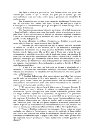 Que Deus os abençoe e que todas as Casas Espíritas abram suas portas, não
somente para receber os que as buscam, mas para que os espíritas que têm
responsabilidades saiam em visita a outras Casas e promovam um intercâmbio de
conhecimentos.
Que Jesus esteja sempre presente nos corações dos seguidores da Doutrina, para
que cada espírita seja uma carta de carne, repleta de amor, por onde passar, e que as
Casas Espíritas se conscientizem de que o que mais precisa o homem de hoje, como o
de ontem, é de humildade.
Que Deus nos ampare para que todos nós, que tivemos a felicidade de encontrar
a Doutrina Espírita, saibamos nos tomar dignos dela, porque só conhecemos a árvore
pelos frutos. Se desconhecemos as obras doutrinárias, não temos capacidade de saborear
o néctar dos ensinamentos que se encontram nos livros da Codificação e nos dos
grandes filósofos do Espiritismo.
Se apenas adorarmos os médiuns e buscarmos nos Espíritos o consolo para
nossas tristezas, longe nos encontraremos da árvore da vida.
? “ Esperamos que cada companheiro que aqui se encontra leve até o encarnado
as verdades da Doutrina e sua real finalidade, que é a de transformar o homem pelo
conhecimento de si mesmo. Essa a única finalidade da Doutrina Espírita: melhorar o
homem, torná-lo digno, como filho de Deus que é. Quem tem a tarefa de levar
mensagens até o plano físico tem o dever, não de amedrontar os que estão na cadeia da
carne, mas o de mostrar-lhes o caminho que Jesus trilhou e trilha até hoje, o caminho da
perfeição, verdade pela qual o espírita tem de lutar, através do conhecimento da vida e
da morte, verdade que há muito está sendo revelada para os que ainda desconhecem por
que nascemos e desencarnamos. Essa verdade, Jesus a recitou no Sermão do Monte e
muito bem a exemplificou.
? ” A vida é a vida plena, que hoje cada um já pode ir planejando até a
eternidade, a verdadeira vida, sem remorso, sem mágoa, sem tristeza, sem vingança. A
vida que Jesus nos ensinou é a vida eterna, livre das reencarnações, necessárias quando
somos ainda imperfeitos.
? ” A finalidade da Doutrina é salvar o maior número possível de Espíritos, para
isso há muito os mensageiros de Deus estão soprando em todo o Planeta, e feliz o
homem que os escutar. Porém, para que nossa Doutrina não seja comprometida por
ensinamentos e atos equivocados, todos temos de nos conscientizar de seu real valor e
esquecer de nós mesmos, pelo trabalho do Cristo.
? ” Os que recebem a incumbência de dirigir grupos, de compor diretorias de
Casas Espíritas, de proferir palestras, de ministrar o estudo espírita, de servir de
intérprete aos Espíritos, todos precisam tomar o banho da humildade, para que a obra
não pereça. Voltamos a repetir: a Casa Espírita não é um lugar onde se vai apenas uma
vez por semana. Ela deve ser, para todos nós, a universidade de que precisamos para
não morrermos de ignorância das coisas de Deus, porque é um educandário de almas,
onde o homem velho se educa, para educar sua família e todos os que cruzam com ele
nos canteiros do plano físico. Os que apenas freqüentam os salões de palestras ou as
cabines de passes não estão em busca de uma transformação; estão, sim, em busca das
coisas da matéria, que nenhuma Casa bem constituída no Plano Maior pode oferecer.
? ” Todos os Espíritos podem escrever mensagens e livros, porém, que sejam
analisados para saber se os Espíritos que os escrevem são confiáveis. Se Deus trabalha
sem cessar e Jesus prometeu estar ao lado de cada irmão até o final dos tempos, por que
somente na nossa Doutrina alguns se julgam velhos, outros sábios, outros que nada mais
têm a aprender, outros “ aposentados” ? Vamos meditar sobre isso tudo. Que Deus nos
abençoe.”
 