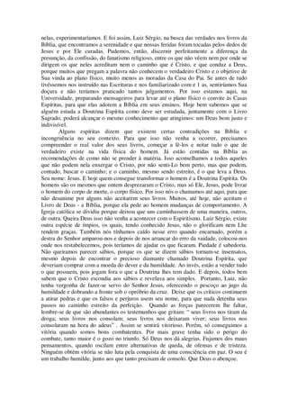 nelas, experimentaríamos. E foi assim, Luiz Sérgio, na busca das verdades nos livros da
Bíblia, que encontramos a serenidade e que nossas feridas foram tocadas pelos dedos de
Jesus e por Ele curadas. Pudemos, então, discernir perfeitamente a diferença da
presunção, da confissão, do fanatismo religioso, entre os que não vêem nem por onde se
dirigem os que neles acreditam nem o caminho que é Cristo, e que conduz a Deus,
porque muitos que pregam a palavra não conhecem o verdadeiro Cristo e o objetivo de
Sua vinda ao plano físico, muito menos as moradas da Casa do Pai. Se antes de tudo
tivéssemos nos instruído nas Escrituras e nos familiarizado com e 1 as, sentiríamos Sua
doçura e não teríamos praticado tantos julgamentos. Por isso estamos aqui, na
Universidade, preparando mensageiros para levar até o plano físico o convite às Casas
Espíritas, para que elas adotem a Bíblia em seus ensinos. Hoje bem sabemos que se
alguém estuda a Doutrina Espírita como deve ser estudada, juntamente com o Livro
Sagrado, poderá alcançar o mesmo conhecimento que atingimos: um Deus bom justo e
indivisível.
Alguns espíritas dizem que existem certas contradições na Bíblia e
incongruência no seu contexto. Para que isso não venha a ocorrer, precisamos
compreender o real valor dos seus livros, começar a lê-los e notar tudo o que de
verdadeiro existe na vida física do homem. Já estão contidas na Bíblia as
recomendações de como não se prender à matéria. Isso aconselhamos a todos aqueles
que não podem nela enxergar o Cristo, por não senti-Lo bem perto, mas que podem,
contudo, buscar o caminho; e o caminho, mesmo sendo estreito, é o que leva a Deus.
Seu nome: Jesus. E hoje quem consegue transformar o homem é a Doutrina Espírita. Os
homens são os mesmos que ontem desprezaram o Cristo, mas só Ele, Jesus, pode livrar
o homem do corpo de morte, o corpo físico. Por isso nós o chamamos até aqui, para que
não desanime por alguns não aceitarem seus livros. Muitos, até hoje, não aceitam o
Livro de Deus - a Bíblia, porque ela pede ao homem mudanças de comportamento. A
Igreja católica se dividiu porque deixou que uns caminhassem de uma maneira, outros,
de outra. Queira Deus isso não venha a acontecer com o Espiritismo. Luiz Sérgio, existe
outra espécie de ímpios, os quais, tendo conhecido Jesus, não o glorificam nem Lhe
rendem graças. Também nós tínhamos caído nesse erro quando encarnado, porém a
destra do Senhor amparou-nos e depois de nos arrancar do erro da vaidade, colocou-nos
onde nos restabelecemos, pois teríamos de ajudar os que ficaram. Piedade é sabedoria.
Não queiramos parecer sábios, porque os que se dizem sábios tornam-se insensatos,
mesmo depois de encontrar o precioso diamante chamado Doutrina Espírita, que
deveriam comprar com a moeda do dever e da humildade. Ao invés, estão a vender tudo
o que possuem, pois jogam fora o que a Doutrina lhes tem dado. E depois, todos bem
sabem que o Cristo escondia aos sábios e revelava aos simples. Portanto, Luiz, não
tenha vergonha de fazer-se servo do Senhor Jesus, oferecendo o pescoço ao jugo da
humildade e dobrando a fronte sob o opróbrio da cruz. Deixe que os críticos continuem
a atirar pedras e que os falsos e perjuros usem seu nome, para que nada detenha seus
passos no caminho estreito da perfeição. Quando as forças parecerem lhe faltar,
lembre-se de que são abundantes os testemunhos que gritam: “ seus livros nos tiram da
droga; seus livros nos consolam; seus livros nos deixaram viver; seus livros nos
consolaram na hora do adeus” . Assim se sentirá vitorioso. Porém, só conseguimos a
vitória quando somos bons combatentes. Por mais grave tenha sido o perigo do
combate, tanto maior é o gozo no triunfo. Só Deus nos dá alegrias. Fujamos dos maus
pensamentos, quando oscilam entre alternativas de queda, de ofensas e de tristeza.
Ninguém obtém vitória se não luta pela conquista de uma consciência em paz. O seu é
um trabalho humilde, junto aos que tanto precisam de consolo. Que Deus o abençoe.
 