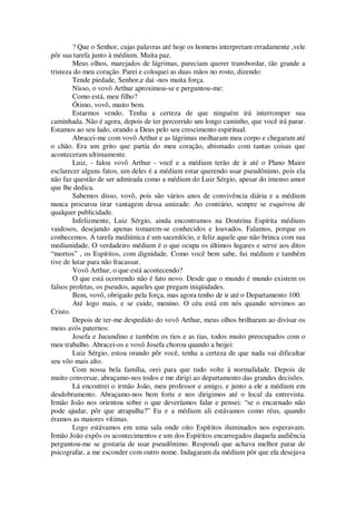 ? Que o Senhor, cujas palavras até hoje os homens interpretam erradamente ,vele
pôr sua tarefa junto à médium. Muita paz.
Meus olhos, marejados de lágrimas, pareciam querer transbordar, tão grande a
tristeza do meu coração. Parei e coloquei as duas mãos no rosto, dizendo:
Tende piedade, Senhor,e dai -nos muita força.
Nisso, o vovô Arthur aproximou-se e perguntou-me:
Como está, meu filho?
Ótimo, vovô, muito bem.
Estarmos vendo. Tenha a certeza de que ninguém irá interromper sua
caminhada. Não é agora, depois de ter percorrido um longo caminho, que você irá parar.
Estamos ao seu lado, orando a Deus pelo seu crescimento espiritual.
Abracei-me com vovô Arthur e as lágrimas molharam meu corpo e chegaram até
o chão. Era um grito que partia do meu coração, abismado com tantas coisas que
aconteceram ultimamente.
Luiz, - falou vovô Arthur - você e a médium terão de ir até o Plano Maior
esclarecer alguns fatos, um deles é a médium estar querendo usar pseudônimo, pois ela
não faz questão de ser admirada como a médium do Luiz Sérgio, apesar do imenso amor
que lhe dedica.
Sabemos disso, vovô, pois são vários anos de convivência diária e a médium
nunca procurou tirar vantagem dessa amizade. Ao contrário, sempre se esquivou de
qualquer publicidade.
Infelizmente, Luiz Sérgio, ainda encontramos na Doutrina Espírita médiuns
vaidosos, desejando apenas tomarem-se conhecidos e louvados. Falamos, porque os
conhecemos. A tarefa mediúnica é um sacerdócio, e feliz aquele que não brinca com sua
mediunidade. O verdadeiro médium é o que ocupa os últimos lugares e serve aos ditos
“mortos” , os Espíritos, com dignidade. Como você bem sabe, fui médium e também
tive de lutar para não fracassar.
Vovô Arthur, o que está acontecendo?
O que está ocorrendo não é fato novo. Desde que o mundo é mundo existem os
falsos profetas, os pseudos, aqueles que pregam iniqüidades.
Bem, vovô, obrigado pela força, mas agora tenho de ir até o Departamento 100.
Até logo mais, e se cuide, menino. O céu está em nós quando servimos ao
Cristo.
Depois de ter-me despedido do vovô Arthur, meus olhos brilharam ao divisar os
meus avós paternos:
Josefa e Jucundino e também os tios e as tias, todos muito preocupados com o
meu trabalho. Abracei-os e vovó Josefa chorou quando a beijei:
Luiz Sérgio, estou orando pôr você, tenha a certeza de que nada vai dificultar
seu vôo mais alto.
Com nossa bela família, orei para que tudo volte à normalidade. Depois de
muito conversar, abraçamo-nos todos e me dirigi ao departamento das grandes decisões.
Lá encontrei o irmão João, meu professor e amigo, e junto a ele a médium em
desdobramento. Abraçamo-nos bem forte e nos dirigimos até o local da entrevista.
Irmão João nos orientou sobre o que deveríamos falar e pensei: “se o encarnado não
pode ajudar, pôr que atrapalha?” Eu e a médium ali estávamos como réus, quando
éramos as maiores vítimas.
Logo estávamos em uma sala onde oito Espíritos iluminados nos esperavam.
Irmão João expôs os acontecimentos e um dos Espíritos encarregados daquela audiência
perguntou-me se gostaria de usar pseudônimo. Respondi que achava melhor parar de
psicografar, a me esconder com outro nome. Indagaram da médium pôr que ela desejava
 