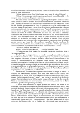 telescópios diferentes, creio que nem podemos chamá-los de telescópios, tamanha sua
potência. Josué indagou-nos:
? Como podemos negar Deus? Que homem tem o poder de criar o Universo?
? Como é bom saber que tudo isso pertence a nós, pois somos filhos dEle - e fiz
um gesto como se estivesse abraçando o Universo.
Os outros apenas oraram em silêncio e, junto àqueles Espíritos cientistas, fomos
sendo elucidados sobre os planetas. Nossos olhos vislumbraram um satélite, coberto de
gelo - segundo os cientistas, era um dos corpos do sistema solar que abriga uma forma
de vida parecida com a existente na Terra. A camada de gelo foi-se transformando em
um vasto oceano. E aquele astro à nossa frente descortinava sua forma de vida, vida esta
muito, mas muito mais elevada do que a do nosso Planeta. E assim, os astrônomos iam
nos mostrando os planetas, principalmente os extra-solares. Conforme já disse, eles
orbitam em tomo de estrelas semelhantes ao nosso sol, em várias e diferentes
constelações. Os planetas que estávamos vendo eram muitas, mas muitas vezes maiores
do que a Terra. Era muito lindo o que víamos, o campo magnético das estrelas e dos
planetas; ora as estrelas os atraíam, ora eles atraíam as estrelas. Nisso, um dos
astrônomos parou para mostrar a todos um planeta que se encontrava como se isolado,
parecia mesmo que fugia dos ultra-modernos aparelhos daquela plataforma de
astronomia, como se não nos fosse permitido divisá-lo, porém o cientista que dirigia as
caravanas de estudo naquele imenso observatório astronômico disse a Josué:
? Lá está o comboio dos deportados.
Pensei: “ comboio dos deportados” ? Virando-se para mim, falou:
? É modo de falar. Este planeta é o conhecido chupão tão cantado em prosa e
verso pelos espíritas.
Confesso que senti algo diferente no coração; aquele planeta, ali à nossa frente,
foi ficando cada vez mais perto e pudemos perceber que já está preparado para receber
seus hóspedes. Desviamos o olhar do planeta e vimos mundos multiplicarem-se ao
infinito, o Universo repleto de luz, e perguntei a mim mesmo: “ por que o homem,
depois de ter conhecido o conforto, desfrutado de todo o avanço da tecnologia, terá de
retroceder na matéria, voltar a trabalhar na construção de seu novo planeta, desenvolver
a parte material de sua nova habitação, junto com o embelezamento do seu novo corpo
físico? Pois cada ação má do homem de hoje, do habitante do Planeta Terra, reflete-se
no perispírito e este, agredido, vai-se deformando” .
Diante de nós, vislumbrávamos o planeta onde ocorrerá o “ ranger de dentes” , o
remorso das oportunidades perdidas, local para onde serão levados aqueles que
desobedeceram as leis de Deus. Nesse momento, lembrei-me da conversa com Celina,
quando ela falou da parábola das “ bodas” , que vem a ser a grande festa do Cristo,
quando Ele receberá a coroa da vitória, ocasião em que o homem irá tirar das costas do
Cristo a cruz infamante dos erros humanos. Nesse momento, jorrará paz na Terra
Prometida, quando será separado o joio do trigo.
Á nossa frente encontrava-se aquele planeta dos banidos, um mundo a ser
construído, começando do infinitamente pequeno. O homem que ali chegar sentirá falta
do que já desfrutou. Quanto conforto a Terra hoje oferece ao encarnado, e o que ele está
fazendo por ela? Destruindo a Natureza, matando a inocência das crianças, brincando
com Deus. Muitos podem pensar: “ se o Espírito não retroage, como podemos andar
para trás, perdendo tudo o que hoje temos?” Quem mandou o homem não amar o seu
Planeta, melhorando a si mesmo? Depois, na hora da verdade, não adianta gritar o nome
de Jesus, pois Ele estará à frente de Seu rebanho e todos aqueles que desrespeitaram o
amor e as leis divinas sentirão o “ ranger de dentes” . Não que o homem tenha de voltar
aos reinos da Natureza, não; ele, o Espírito não vai retroagir, mas seu perispírito,
 