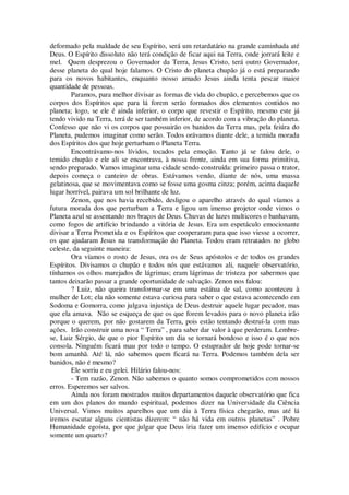 deformado pela maldade de seu Espírito, será um retardatário na grande caminhada até
Deus. O Espírito dissoluto não terá condição de ficar aqui na Terra, onde jorrará leite e
mel. Quem desprezou o Governador da Terra, Jesus Cristo, terá outro Governador,
desse planeta do qual hoje falamos. O Cristo do planeta chupão já o está preparando
para os novos habitantes, enquanto nosso amado Jesus ainda tenta pescar maior
quantidade de pessoas.
Paramos, para melhor divisar as formas de vida do chupão, e percebemos que os
corpos dos Espíritos que para lá forem serão formados dos elementos contidos no
planeta; logo, se ele é ainda inferior, o corpo que revestir o Espírito, mesmo este já
tendo vivido na Terra, terá de ser também inferior, de acordo com a vibração do planeta.
Confesso que não vi os corpos que possuirão os banidos da Terra mas, pela feiúra do
Planeta, pudemos imaginar como serão. Todos orávamos diante dele, a temida morada
dos Espíritos dos que hoje perturbam o Planeta Terra.
Encontrávamo-nos lívidos, tocados pela emoção. Tanto já se falou dele, o
temido chupão e ele ali se encontrava, à nossa frente, ainda em sua forma primitiva,
sendo preparado. Vamos imaginar uma cidade sendo construída: primeiro passa o trator,
depois começa o canteiro de obras. Estávamos vendo, diante de nós, uma massa
gelatinosa, que se movimentava como se fosse uma gosma cinza; porém, acima daquele
lugar horrível, pairava um sol brilhante de luz.
Zenon, que nos havia recebido, desligou o aparelho através do qual víamos a
futura morada dos que perturbam a Terra e ligou um imenso projetor onde vimos o
Planeta azul se assentando nos braços de Deus. Chuvas de luzes multicores o banhavam,
como fogos de artifício brindando a vitória de Jesus. Era um espetáculo emocionante
divisar a Terra Prometida e os Espíritos que cooperaram para que isso viesse a ocorrer,
os que ajudaram Jesus na transformação do Planeta. Todos eram retratados no globo
celeste, da seguinte maneira:
Ora víamos o rosto de Jesus, ora os de Seus apóstolos e de todos os grandes
Espíritos. Divisamos o chupão e todos nós que estávamos ali, naquele observatório,
tínhamos os olhos marejados de lágrimas; eram lágrimas de tristeza por sabermos que
tantos deixarão passar a grande oportunidade de salvação. Zenon nos falou:
? Luiz, não queira transformar-se em uma estátua de sal, como aconteceu à
mulher de Lot; ela não somente estava curiosa para saber o que estava acontecendo em
Sodoma e Gomorra, como julgava injustiça de Deus destruir aquele lugar pecador, mas
que ela amava. Não se esqueça de que os que forem levados para o novo planeta irão
porque o querem, por não gostarem da Terra, pois estão tentando destruí-la com mas
ações. Irão construir uma nova “ Terra” , para saber dar valor à que perderam. Lembre-
se, Luiz Sérgio, de que o pior Espírito um dia se tornará bondoso e isso é o que nos
consola. Ninguém ficará mau por todo o tempo. O estuprador de hoje pode tornar-se
bom amanhã. Até lá, não sabemos quem ficará na Terra. Podemos também dela ser
banidos, não é mesmo?
Ele sorriu e eu gelei. Hilário falou-nos:
- Tem razão, Zenon. Não sabemos o quanto somos comprometidos com nossos
erros. Esperemos ser salvos.
Ainda nos foram mostrados muitos departamentos daquele observatório que fica
em um dos planos do mundo espiritual, podemos dizer na Universidade da Ciência
Universal. Vimos muitos aparelhos que um dia à Terra física chegarão, mas até lá
iremos escutar alguns cientistas dizerem: “ não há vida em outros planetas” . Pobre
Humanidade egoísta, por que julgar que Deus iria fazer um imenso edifício e ocupar
somente um quarto?
 